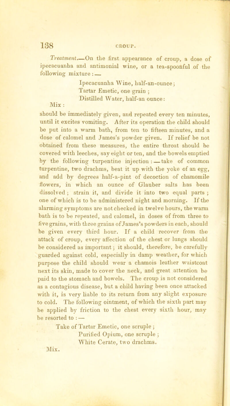 Treatment—On the first appearance of croup, a dose of ipecacuanha and antimonial wine, or a tea-spoonful of the following mixture: Ipecacuanha Wine, half-an-ounce; Tartar Emetic, one grain ; Distilled Water, half-an ounce: Mix : should be immediately given, and repeated every ten minutes, until it excites vomiting. After its operation the child should be put into a warm bath, from ten to fifteen minutes, and a dose of calomel and James’s powder given. If relief be not obtained from these measures, the entire throat should be covered with leeches, say eight or ten, and the bowels emptied by the following turpentine injection:—take of common turpentine, two drachms, beat it up with the yoke of an egg, and add by degrees half-a-pint of decoction of chamomile flowers, in which an ounce of Glauber salts has been dissolved ; strain it, and divide it into two equal parts ; one of which is to be administered night and morning. If the alarming symptoms are not checked in twelve hours, the warm bath is to be repeated, and calomel, in doses of from three to fivegrains, with three grains of James’s powders in each, should be given every third hour. If a child recover from the attack of croup, every affection of the chest or lungs should be considered as important; it should, therefore, be carefully guarded against cold, especially in damp weather, for which purpose the child should wear a chamois leather waistcoat next its skin, made to cover the neck, and great attention be paid to the stomach and bowels. The croup is not considered as a contagious disease, but a child having been once attacked with it, is very liable to its return from any slight exposure to cold. The following ointment, of which the sixth part may be applied by friction to the chest every sixth hour, may be resorted to : — Take of Tartar Emetic, one scruple; Purified Opium, one scruple ; White Cerate, two drachms. Mix.