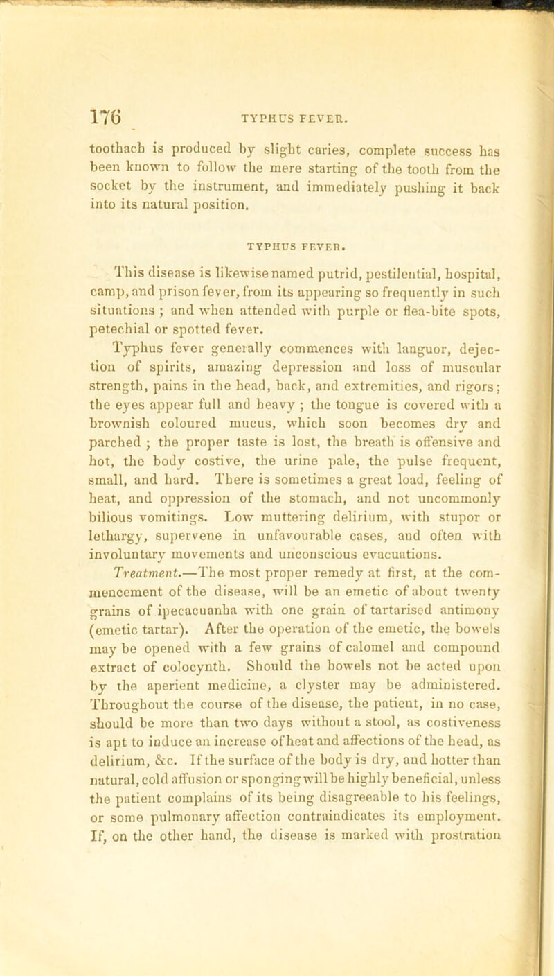 toothacb is produced by slight caries, complete success has been known to follow the mere starting of the tooth from the socket by the instrument, and immediately pushing it back into its natural position. TYPHUS FEVER. This disease is likewise named putrid, pestilential, hospital, camp, and prison fever, from its appearing so frequently in such situations ; and when attended with purple or flea-bite spots, petechial or spotted fever. Typhus fever generally commences with languor, dejec- tion of spirits, amazing depression and loss of muscular strength, pains in the head, back, and extremities, and rigors; the eyes appear full and heavy ; the tongue is covered with a brownish coloured mucus, which soon becomes dry and parched ; the proper taste is lost, the breath is offensive and hot, the body costive, the urine pale, the pulse frequent, small, and hard. There is sometimes a great load, feeling of heat, and oppression of the stomach, and not uncommonly bilious vomitings. Low muttering delirium, with stupor or lethargy, supervene in unfavourable cases, aud often with involuntary movements and unconscious evacuations. Treatment.—The most proper remedy at first, at the com- mencement of the disease, will be an emetic of about twenty grains of ipecacuanha with one grain of tartarised antimony (emetic tartar). After the operation of the emetic, the bowels may be opened with a few grains of calomel and compound extract of colocynth. Should the bowels not be acted upon by the aperient medicine, a clyster may be administered. Throughout the course of the disease, the patient, in no case, should be more than two days without a stool, as costiveness is apt to induce an increase of heat and affections of the head, as delirium, &c. 1 f the surface of the body is dry, and hotter than natural, cold affusion or sponging will be highly beneficial, unless the patient complains of its being disagreeable to his feelings, or some pulmonary affection contraindicates its employment. If, on the other hand, the disease is marked with prostration