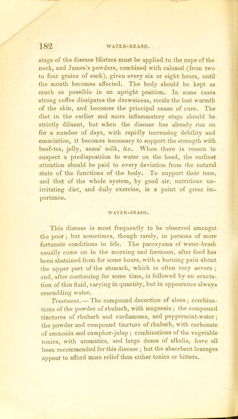 stage of the disease blisters must be applied to the nape of the neck, and James’s powders, combined with calomel (from two to four grains of each), given every six or eight hours, until the mouth becomes affected. The body should be kept as much as possible in an upright position. In some cases strong coffee dissipates the drowsiness, recals the lost warmth of the skin, and becomes the principal cause of cure. The diet in the earlier and more inflammatory stage should be strictly diluent, hut when the disease has already run on for a number of days, with rapidly increasing debility and emaciation, it becomes necessary to support the strength with beef-tea, jelly, asses’ milk, &c. When there is reason to suspect a predisposition to water on the head, the earliest attention should be paid to every deviation from the natural state of the functions of the body. To support their tone, and that of the whole system, by good air, nutritious un- irritating diet, and daily exercise, is a point of great im- portance. WATER-BRASH. This disease is most frequently to be observed amongst the poor ; hut sometimes, though rarely, in persons of more fortunate conditions in life. The paroxysms of water-brash usually come on in the morning and forenoon, after food has been abstained from for some hours, with a burning pain about the upper part of the stomach, which is often very severe ; and, after continuing for some time, is followed by an eructa- tion of thin fluid, varying in quantity, but in appearance always resembling water. Treatment. — The compound decoction of aloes; combina- tions of the powder of rhubarb, with magnesia ; the compound tinctures of rhubarb and cardamoms, and peppermint-water; the powder and compound tincture of rhubarb, with carbonate of ammonia and camphor-julap ; combinations of the vegetable tonics, with aromatics, and large doses of alkalis, have all been recommended for this disease ; but the absorbent lozenges appear to afford more relief than either tonics or hitters.