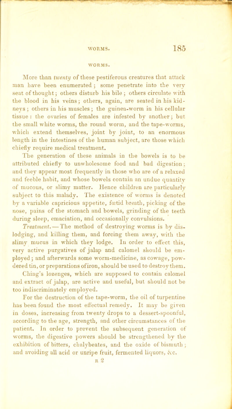 WORMS. More than twenty of these pestiferous creatures that attack man have been enumerated ; some penetrate into the very seat of thought; others disturb his bile ; others circulate with the blood in his veins; others, again, are seated in his kid- neys ; others in his muscles ; the guinea-worm in his cellular tissue: the ovaries of females are infested by another; hut the small white worms, the round worm, and the tape-worms, which extend themselves, joint by joint, to an enormous length in the intestines of the human subject, are those which chiefly require medical treatment. The generation of these animals in the bowels is to be attributed chiefly to unwholesome food and bad digestion ; and they appear most frequently in those who are of a relaxed and feeble habit, and whose bowels contain an undue quantity of mucous, or slimy matter. Hence children are particularly subject to this malady. The existence of worms is denoted by a variable capricious appetite, foetid breath, picking of the nose, pains of the stomach and bowels, grinding of the teeth during sleep, emaciation, and occasionally convulsions. Treatment. — The method of destroying worms is by dis- lodging, and killing them, and forcing them away, with the slimy mucus in which they lodge. In order to effect this, very active purgatives of jalap and calomel should be em- ployed ; and afterwards some worm-medicine, as cowage, pow- dered tin, or preparations ofiron, should be used to destroy them. Ching’s lozenges, which are supposed to contain calomel and extract of jalap, are active and useful, but should not be too indiscriminately employed. For the destruction of the tape-worm, the oil of turpentine has been found the most effectual remedy. It may be given in doses, increasing from twenty drops to a dessert-spoonful, according to the age, strength, and other circumstances of the patient. In order to prevent the subsequent generation of worms, the digestive powers should be strengthened by the exhibition of bitters, chalybeates, and the oxide of bismuth; and avoiding all acid or unripe fruit, fermented liquors, iS:c. r 2