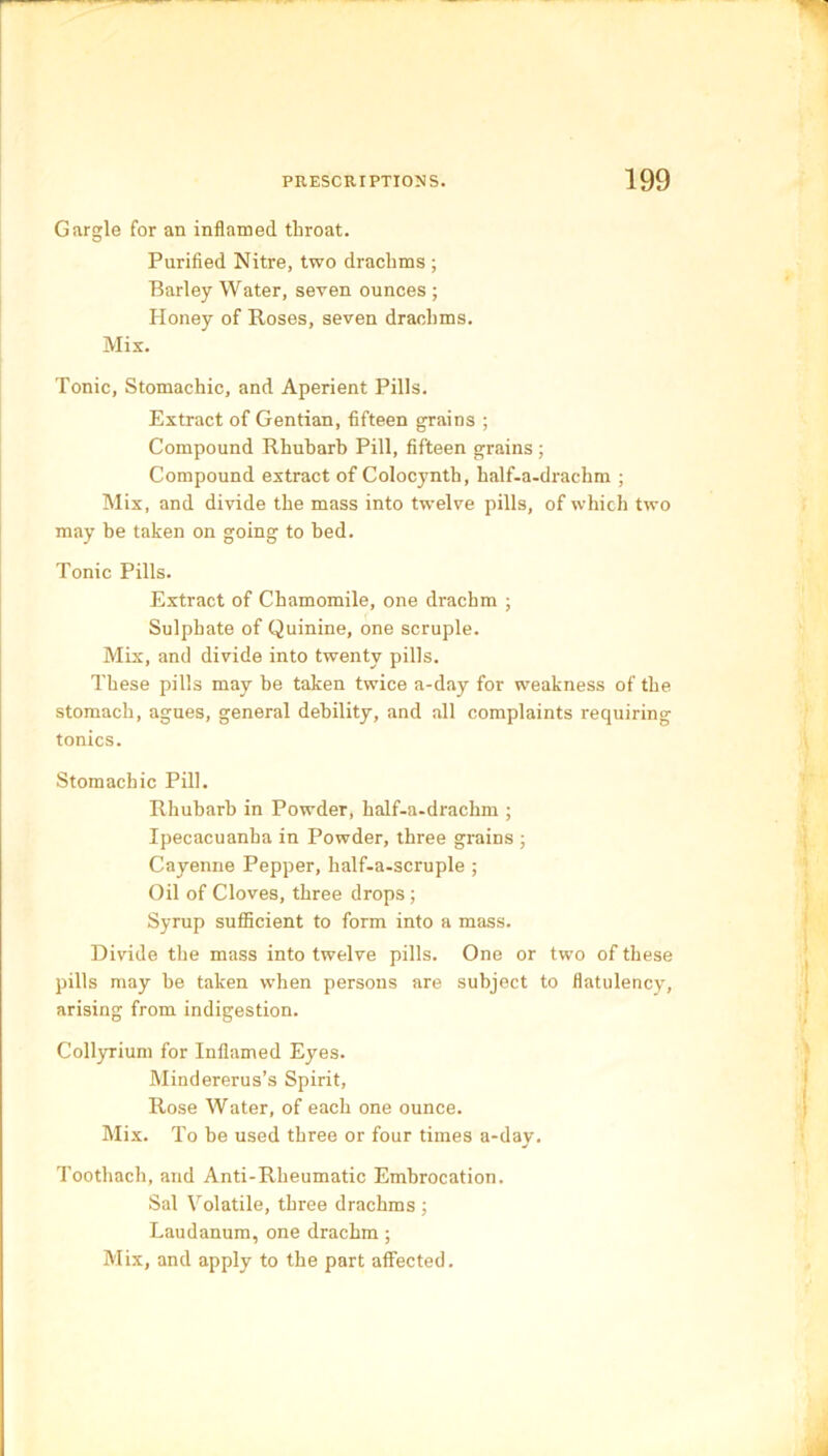 Gargle for an inflamed throat. Purified Nitre, two drachms ; Barley Water, seven ounces ; Honey of Roses, seven drachms. Mix. Tonic, Stomachic, and Aperient Pills. Extract of Gentian, fifteen grains ; Compound Rhubarb Pill, fifteen grains ; Compound extract of Colocynth, half-a-drachm ; Mix, and divide the mass into twelve pills, of which two may be taken on going to bed. Tonic Pills. Extract of Chamomile, one drachm ; Sulphate of Quinine, one scruple. Mix, and divide into twenty pills. These pills may he taken twice a-day for weakness of the stomach, agues, general debility, and all complaints requiring tonics. Stomachic Pill. Rhubarb in Powder, half-a-drachm ; Ipecacuanha in Powder, three grains ; Cayenne Pepper, half-a-scruple ; Oil of Cloves, three drops; Syrup sufficient to form into a mass. Divide the mass into twelve pills. One or two of these pills may be taken when persons are subject to flatulency, arising from indigestion. Collyrium for Inflamed Eyes. Mindererus’s Spirit, Rose Water, of each one ounce. Mix. To be used three or four times a-day. Tootliach, and Anti-Rheumatic Embrocation. Sal Volatile, three drachms ; Laudanum, one drachm ; Mix, and apply to the part affected.