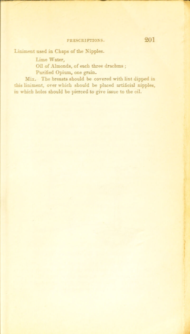 L unmeet used in Chaps of the Nipples. Lime Water, Oil of Almonds, of each three drachms ; Purified Opium, one grain. Mix. The breasts should be covered with lint dipped in this liniment, over which should be placed artificial nipples, in which holes should be pierced to give issue to the oil.