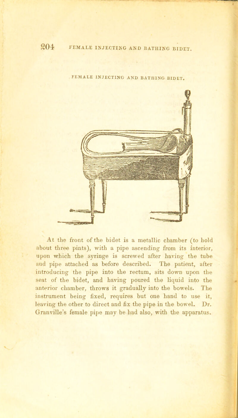 FEMALE INJECTING AND BATHING BIDET. At the front of the bidet is a metallic chamber (to hold about three pints), with a pipe ascending from its interior, upon which the syringe is screwed after having the tube aud pipe attached as before described. The patient, after introducing the pipe into the rectum, sits down upon the seat of the bidet, and having poured the liquid into the anterior chamber, throws it gradually into the bowels. The instrument being fixed, requires but one hand to use it, leaving the other to direct and fix the pipe in the bowel. Dr. Granville’s female pipe may be had also, with the apparatus.