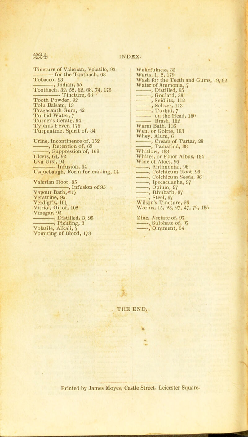 OOzL a? INDEX. Tincture of Valerian, Volatile, 0.3 for the Toothach, (it! Tobacco, 93 , Indian, 55 Toothach, 32, 52, 62, 68, 74, 175 Tincture, 68 Tooth Powder, 92 Tolu Balsam, 13 Tragacanth Gum, 42 Turbid Water, 7 Turner’s Cerate, 94 Typhus Fever, 176 Turpentine, Spirit of, 84 Urine, Incontinence of, 152 , Retention of, 69 , Suppression of, 169 Ulcers, 64, 92 Uva Ursi, 94 Infusion, 94 Usquebaugh, Form for making, 14 Valerian Root, 95 , Infusion of 95 Vapour Bath,417 Veratrine, 95 Verdigris, 101 Vitriol, Oil of, 102 Vinegar, 95 , Distilled, 3, 95 , Pickling, 3 Volatile, Alkali, 7 Vomiting of Blood, 178 TtlE Wakefulness, 35 Warts, 1, 2, 179 Wash for the Teeth and Gums, 19,92 Water of Ammonia, 7 , Distilled, 95 , Goulard, 38 , Seidlitz, 112 , Seltzer, 113 , Turbid, 7 I on the Head, 180 Brash, 182 I Warm Bath, 116 Wen, or Goitre, 183 ! Whey, Alum, 6 I , Cream of Tartar, 28 , Tamarind, 88 Whitlow, 183 Whites, or Fluor Albus, 184 j Wine of Aloes, 96 , Antimonial, 96 , Colchicum Root, 96 , Colchicum Seeds, 96 , Ipecacuanha, 97 , Opium, 97 , Rhubarb, 97 , Steel, 97 Wilson’s Tincture, 26 Worms, 15, 23, 27, 47, 72, 185 Zinc, Acetate of, 97 . Sulphate of, 97 ,' Ointment, 64 END. is Printed by James Moyes, Castle Street, Leicester Square.