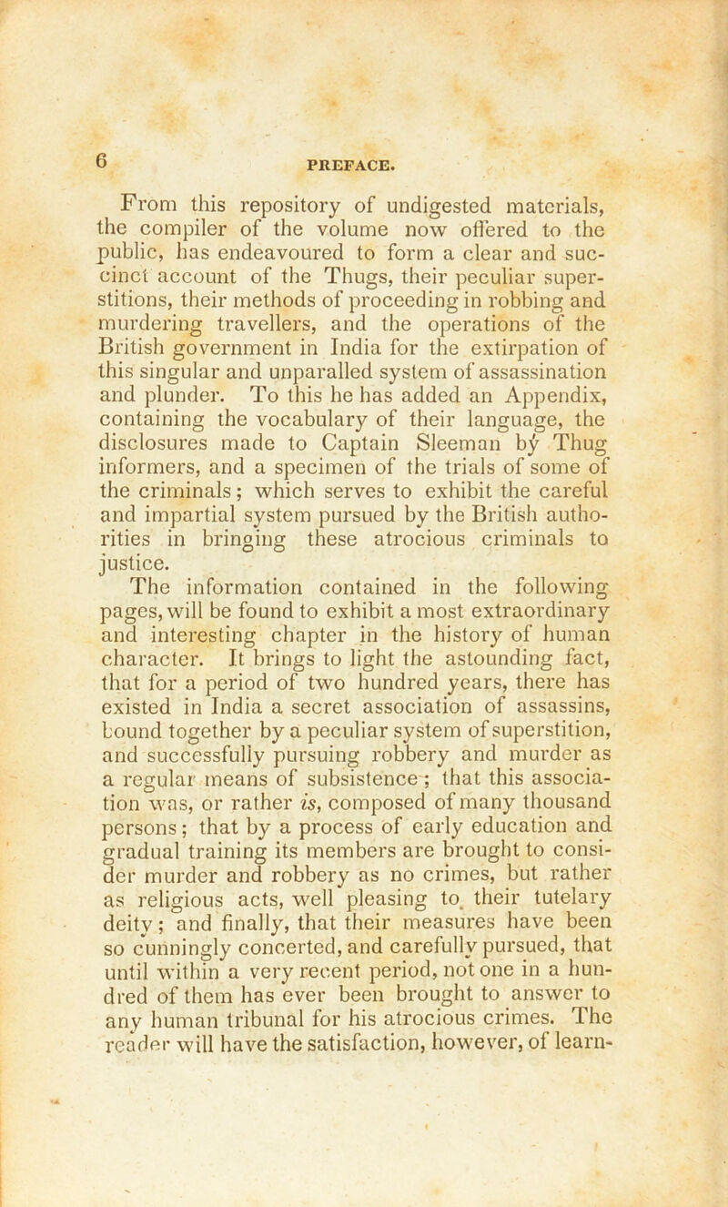 From this repository of undigested materials, the compiler of the volume now offered to the public, has endeavoured to form a clear and suc- cinct account of the Thugs, their peculiar super- stitions, their methods of proceeding in robbing and murdering travellers, and the operations of the British government in India for the extirpation of this singular and unparalled system of assassination and plunder. To this he has added an Appendix, containing the vocabulary of their language, the disclosures made to Captain Sleeman b;^ Thug informers, and a specimen of the trials of some of the criminals; which serves to exhibit the careful and impartial system pursued by the British autho- rities in bringing these atrocious criminals to justice. The information contained in the following pages, will be found to exhibit a most extraordinary and interesting chapter in the history of human character. It brings to light the astounding fact, that for a period of two hundred years, there has existed in India a secret association of assassins, bound together by a peculiar system of superstition, and successfully pursuing robbery and murder as a regular means of subsistence ; that this associa- tion was, or rather is, composed of many thousand persons; that by a process of early education and gradual training its members are brought to consi- der murder and robbery as no crimes, but rather as religious acts, well pleasing to. their tutelary deity; and finally, that their measures have been so cunningly concerted, and carefully pursued, that until within a very recent period, notone in a hun- dred of them has ever been brought to answer to any human tribunal for his atrocious crimes. The reader will have the satisfaction, however, of learn-