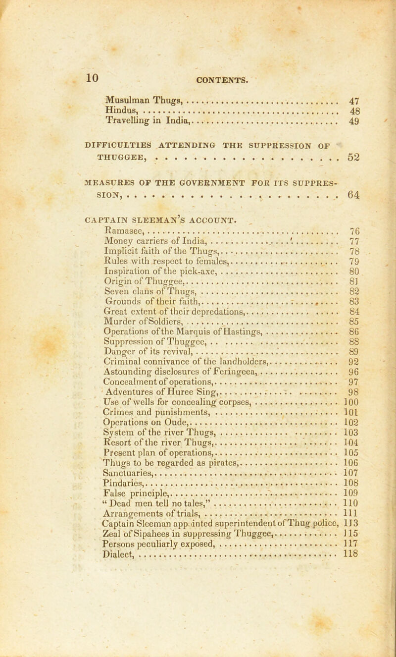 Musulman Thugs, 47 Hindus, 48 Travelling in India, 49 DIFFICULTIES ATTENDING THE SUPPRESSION OF THUGGEE, 52 MEASURES OP THE GOVERNMENT FOR ITS SUPPRES- SION, 64 CAPTAIN SLEEMAN’s ACCOUNT. Kamasee, 76 Money carriers of India, 77 Implicit faith of the Thugs, 78 Rules with respect to females, 79 Inspiration of the pick-axe, 80 Origin of Thuggee, 81 Seven clans of Thugs, 82 Grounds of their faith, t ......... 83 Great extent of their depredations, 84 Murder of Soldiers, 85 Operations of the Marquis of Hastings, 86 Suppression of Thuggee, 88 Danger of its revival, 89 Criminal connivance of the landholders, 92 Astounding disclosures of Feringeea, 96 Concealment of operations, 97 • Adventures of Huree Sing, ' 98 Use of wells for concealing corpses, 100 Crimes and punishments, IQl Operations on Oude, 102 System of the river Thugs, 103 Resort of the river Thugs, 104 Present plan of operations, 105 Thugs to be regarded as pirates, 106 Sanctuaries, 107 Pindarics, 108 False principle, 109 “Dead men tell no tales,” 110 Arrangements of trials, Ill Captain Sleeman appainted superintendent of Thug police, 113 Zeal of Sipahees in suppressing Thuggee, 115 Persons peculiarly exposed, 117 Dialect, 118