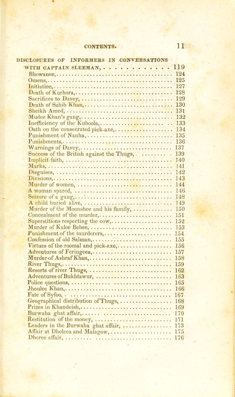 DISCLOSURES OF INFORMERS IN CONVERSATIONS WITH CAPTAIN SLEEMAN, . . 119 Bhowanee, 124 Omens, 125 Initiation, 127 Death of Kurhora, 128 Sacrifices to Davey, 129 Death of Sahib Khan, '. 130 Sheikh Amed, ..- 131 Mudee Khan’s gang, 132 Inefficiency of the Kuboola, 133 Oath on the consecrated pick-axe, 134 Punishment of Nanha, 135 Punishments, 136 Warnings of Davey, 137 Success of the British against tlie Thugs, 139 Implicit-faith, 140 Marks, 141 Disguises, '. 142 Divisions,. - 143 Murder of women, 144 A woman spared, 146 Seizure of a gang,... 148 A child buried alive, 149 Alurder of the Moonshee and his family, 150 Concealment of the murder, 151 Superstitions respecting the cow, 152 Murder of Kalee Behee, 153 Punishment of the murderers, 154 Confession of old Salman, 155 Virtues of the roomal and pick-axe, 156 Adventures of Feringcea, 157 Murder of Ashraf Khan, 158 River Thugs, 159 ' Resorts of river Thugs, 162 Adventures of Bukhtawur, 163 Police questions, 165 Jhoulee Khan, 166 Fate of Syfoo, 167 Geographical distribution ofThugs, 168 Prizes in Khandeish, 169 Burwaha ghat affair, 170 Restitution of the money, 171 Leaders in the Burwaha ghat affair, 173 Affair at Dholeea and Malagow, 175 Dhoree affair, 176