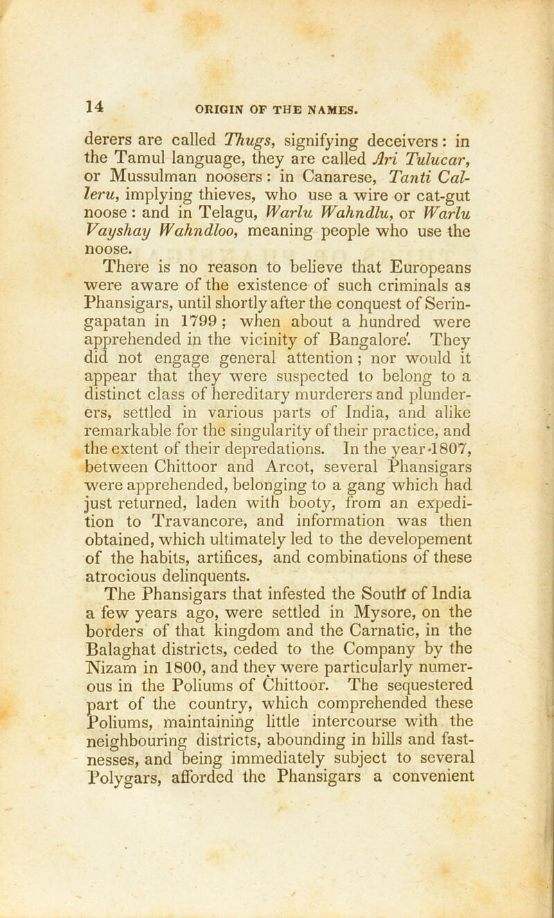 ORIGIN OF THE NAMES. derers are called Thugs, signifying deceivers: in the Tamul language, they are called Ari Tulucar, or Mussulman noosers: in Canarese, Tanti Cal- leru, implying thieves, who use a wire or cat-gut noose: and in Telagu, fVarlu Wahndlu, or Warlu Vayshay Wahndloo, meaning people who use the noose. There is no reason to believe that Europeans were aware of the existence of such criminals as Phansigars, until shortly after the conquest of Serin- gapatan in 1799; when about a hundred were apprehended in the vicinity of Bangalore'. They did not engage general attention; nor would it appear that they w^ere suspected to belong to a distinct class of hereditary murderers and plunder- ers, settled in various parts of India, and alike remarkable for the singularity of their practice, and the extent of their depredations. In the year-1807, between Chittoor and Arcot, several Phansigars were apprehended, belonging to a gang which had just returned, laden with booty, from an expedi- tion to Travancore, and information was then obtained, which ultimately led to the developement of the habits, artifices, and combinations of these atrocious delinquents. The Phansigars that infested the South of India a few years ago, were settled in Mysore, on the borders of that kingdom and the Carnatic, in the Balaghat districts, ceded to the Company by the Nizam in 1800, and they were particularly numer- ous in the Poliums of Chittoor. The sequestered part of the country, which comprehended these Poliums, maintaining little intercourse with the neighbouring districts, abounding in hills and fast- nesses, and being immediately subject to several Polygars, afforded the Phansigars a convenient