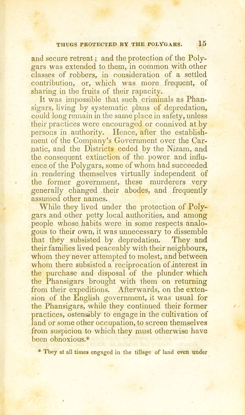 and secure retreat; and the protection of the Poly- gars was extended to them, in common with other classes of robbers, in consideration of a settled contribution, or, which was more frequent, of sharing in the fruits of their rapacity. It was impossible that such criminals as Phan- sigars, living by systematic plans of depredation, could long remain in the same place in safety, unless their practices were encouraged or connived at by persons in authority. Hence, after the establish- ment of the Company’s Government over the Car- natic, and the Districts ceded by the Nizam, and the consequent extinction of the power and influ- ence of the Polygars, some of whom had succeeded in rendering themselves virtually independent of the former government, these murderers very generally changed their abodes, and frequently assumed other names. While they lived under the protection of Poly- gars and other petty local authorities, and among people whose habits were in some respects analo- gous to their own, it was unnecessary to dissemble that they subsisted by depredation. They and their families lived peaceably with their neighbours, whom they never attempted to molest, and between whom there subsisted a reciprocation of interest in the purchase and disposal of the plunder which the Phansigars brought with them on returning from their expeditions. Afterwards, on the exten- sion of the English government, it was usual for the Phansigars, while they continued their former practices, ostensibly to engage in the cultivation of land or some other occupation, to screen themselves from suspicion to which they must otherwise have been obnoxious.* * They at all times engaged in the tillage of land even under