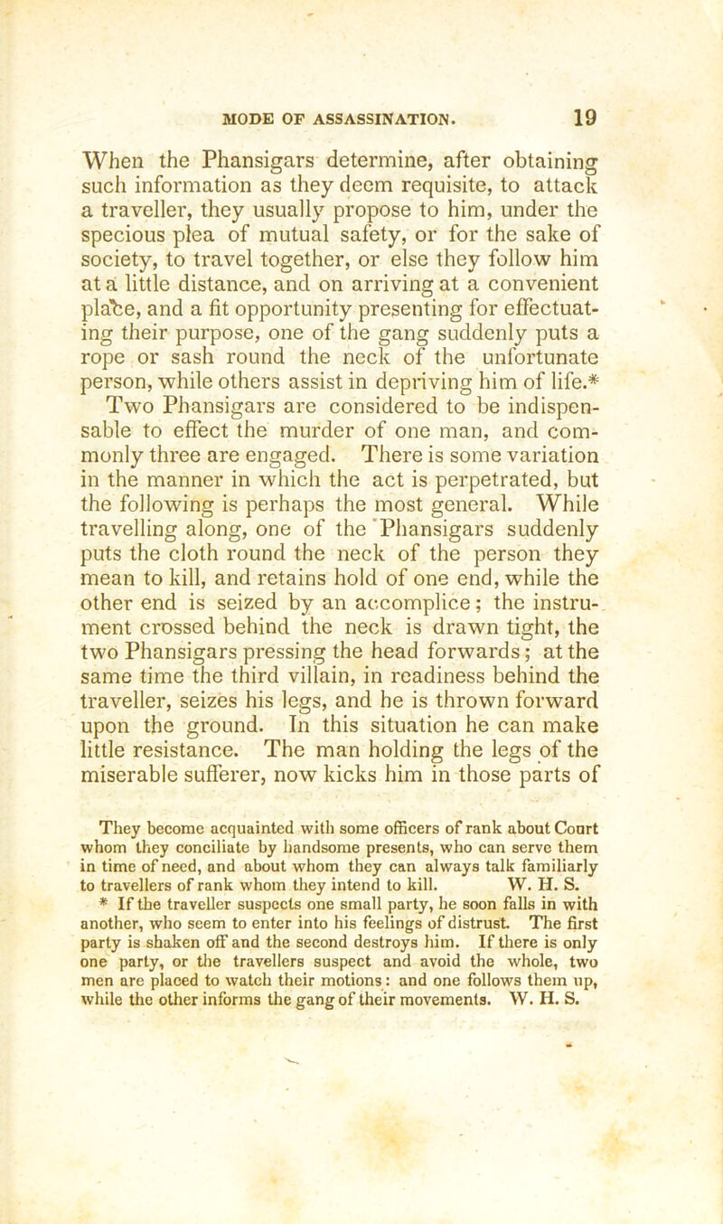When the Phansigars determine, after obtaining such information as they deem requisite, to attack a traveller, they usually propose to him, under the specious plea of mutual safety, or for the sake of society, to travel together, or else they follow him at a little distance, and on arriving at a convenient plabe, and a fit opportunity presenting for effectuat- ing their purpose, one of the gang suddenly puts a rope or sash round the neck of the unfortunate person, while others assist in depriving him of life.* Two Phansigars are considered to be indispen- sable to effect the murder of one man, and com- monly three are engaged. There is some variation in the manner in which the act is perpetrated, but the following is perhaps the most general. While travelling along, one of the 'Phansigars suddenly puts the cloth round the neck of the person they mean to kill, and retains hold of one end, while the other end is seized by an accomplice; the instru- ment crossed behind the neck is drawn tight, the two Phansigars pressing the head forwards; at the same time the third villain, in readiness behind the traveller, seizes his legs, and he is thrown forward upon the ground. Tn this situation he can make little resistance. The man holding the legs of the miserable sufferer, now kicks him in those parts of They become acquainted with some officers of rank about Court whom they conciliate by handsome presents, who can serve them in time of need, and about whom they can always talk familiarly to travellers of rank whom they intend to kill. W. H. S. * If the traveller suspects one small party, he soon falls in with another, who seem to enter into his feelings of distrust The first party is shaken OS’ and the second destroys him. If there is only one party, or the travellers suspect and avoid the whole, two men are placed to watch their motions : and one follows them up, while the other informs the gang of their movements. W. H. S.