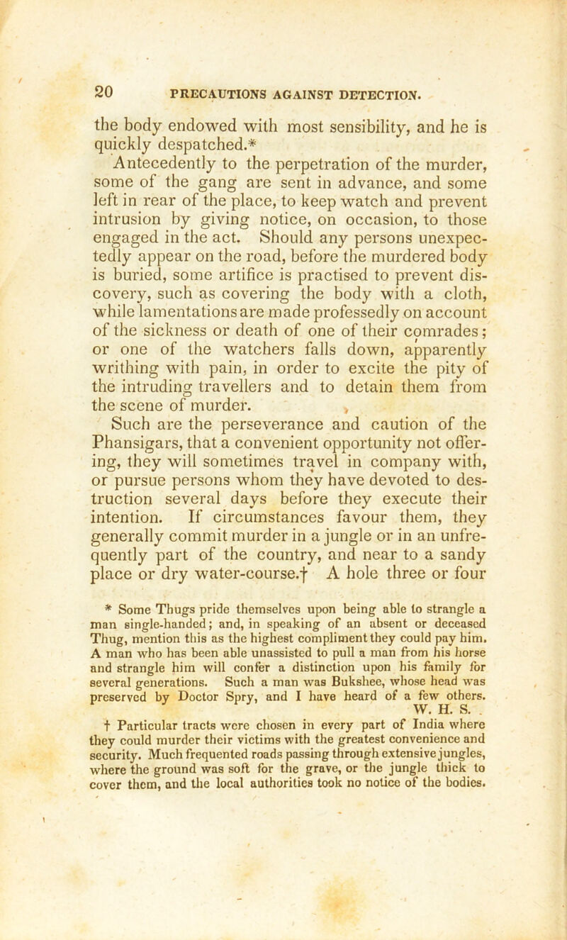 the body endowed with most sensibility, and he is quickly despatched.* Antecedently to the perpetration of the murder, some of the gang are sent in advance, and some left in rear of the place, to keep watch and prevent intrusion by giving notice, on occasion, to those engaged in the act. Should any persons unexpec- tedly appear on the road, before the murdered body is buried, some artifice is practised to prevent dis- covery, such as coAmring the body with a cloth, while lamentations are made professedly on account of the sickness or death of one of their comrades; or one of the watchers falls down, apparently writhing with pain, in order to excite the pity of the intruding travellers and to detain them from the scene of murder. , Such are the perseverance and caution of the Phansigars, that a convenient opportunity not offer- ing, they will sometimes travel in company with, or pursue persons whom they have devoted to des- truction several days before they execute their intention. If circumstances favour them, they generally commit murder in a jungle or in an unfre- quently part of the country, and near to a sandy place or dry water-course.f A hole three or four * Some Thugs pride themselves upon being able to strangle a man single-handed; and, in speaking of an absent or deceased Thug, mention this as the highest compliment they could pay him. A man who has been able unassisted to pull a man from his horse and strangle him will confer a distinction upon his family for several generations. Such a man was Bukshee, whose head was preserved by Doctor Spry, and I have heard of a few others. W. H. S. t Particular tracts were chosen in every part of India where they could murder their victims with the greatest convenience and security. Much frequented roads passing through extensive jungles, where the ground was soft for the grave, or the jungle tliick to cover them, and the local authorities took no notice of the bodies.