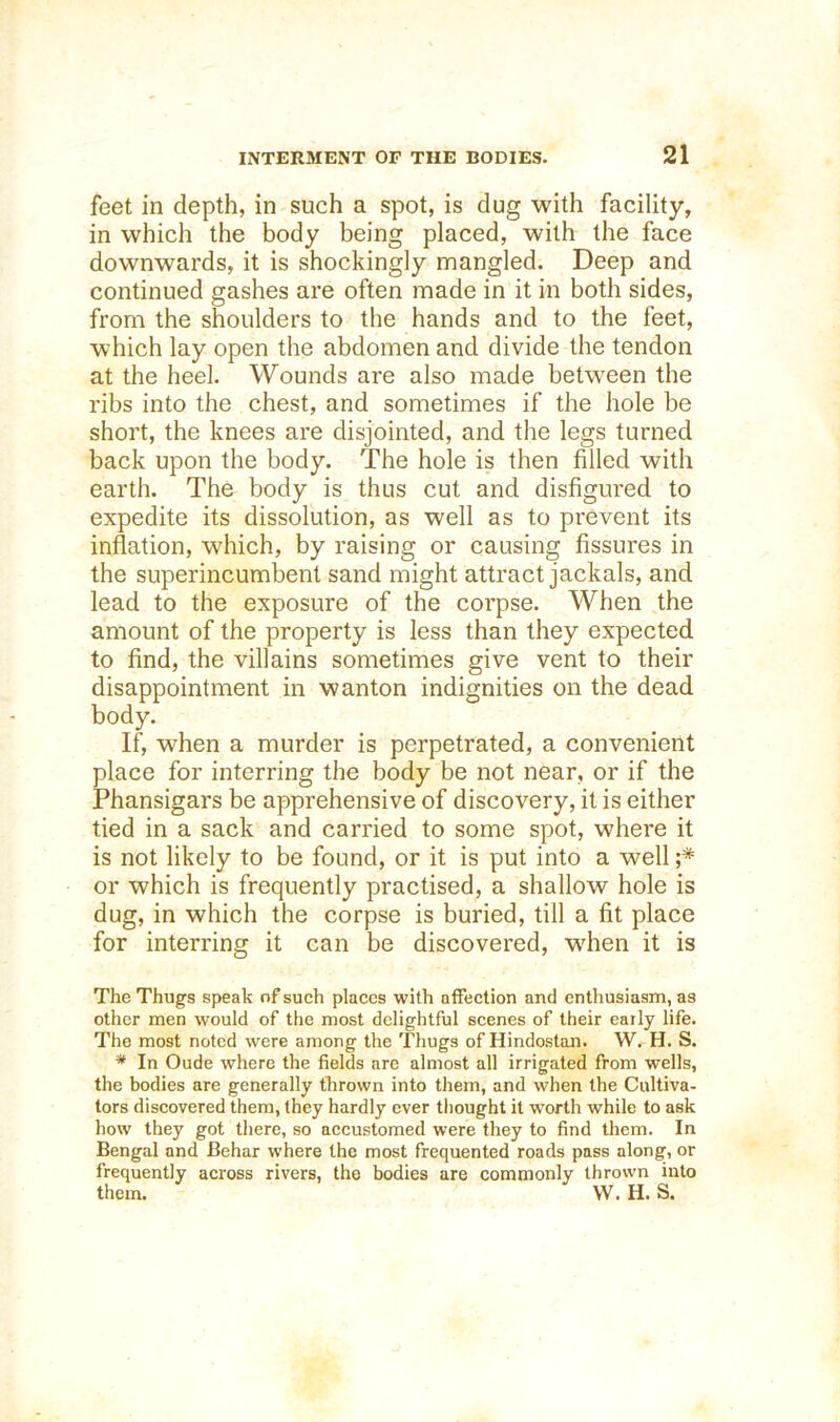 feet in depth, in such a spot, is dug with facility, in which the body being placed, with the face downwards, it is shockingly mangled. Deep and continued gashes are often made in it in both sides, from the shoulders to the hands and to the feet, which lay open the abdomen and divide the tendon at the heel. Wounds are also made between the ribs into the chest, and sometimes if the hole be short, the knees are disjointed, and the legs turned back upon the body. The hole is then filled with earth. The body is thus cut and disfigured to expedite its dissolution, as well as to prevent its inflation, which, by raising or causing fissures in the superincumbent sand might attract jackals, and lead to the exposure of the corpse. When the amount of the property is less than they expected to find, the villains sometimes give vent to their disappointment in wanton indignities on the dead body. If, when a murder is perpetrated, a convenient place for interring the body be not near, or if the Phansigars be apprehensive of discovery, it is either tied in a sack and carried to some spot, where it is not likely to be found, or it is put into a well ;* or which is frequently practised, a shallow hole is dug, in which the corpse is buried, till a fit place for interring it can be discovered, when it is The Thugs speak of such places with affection and enthusiasm, as other men would of the most delightful scenes of their early life. The most noted were among the Thugs of Hindustan. W.-H. S. * In Oude where the fields are almost all irrigated from wells, the bodies are generally thrown into them, and when the Cultiva- tors discovered them, they hardly ever tliought it worth while to ask how they got tliere, so accustomed were they to find them. In Bengal and Behar where the most frequented roads pass along, or frequently across rivers, the bodies are commonly thrown into them. VV. H. S.