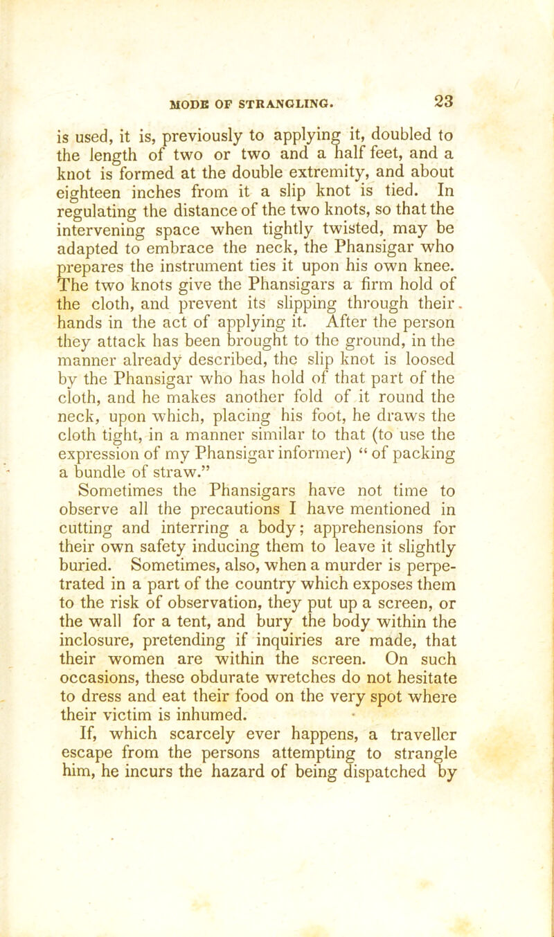 is used, it is, previously to applying it, doubled to the length of two or two and a half feet, and a knot is formed at the double extremity, and about eighteen inches from it a slip knot is tied. In regulating the distance of the two knots, so that the intervening space when tightly twisted, may be adapted to embrace the neck, the Phansigar who prepares the instrument ties it upon his own knee. The two knots give the Phansigars a firm hold of the cloth, and prevent its slipping through their, hands in the act of applying it. After the person they attack has been brought to the ground, in the manner already described, the slip knot is loosed by the Phansigar who has hold of that part of the cloth, and he makes another fold of it round the neck, upon which, placing his foot, he draws the cloth tight, in a manner similar to that (to use the expression of my Phansigar informer) “ of packing a bundle of straw.” Sometimes the Phansigars have not time to observe all the precautions I have mentioned in cutting and interring a body; apprehensions for their own safety inducing them to leave it slightly buried. Sometimes, also, when a murder is perpe- trated in a part of the country which exposes them to the risk of observation, they put up a screen, or the wall for a tent, and bury the body within the inclosure, pretending if inquiries are made, that their women are within the screen. On such occasions, these obdurate wretches do not hesitate to dress and eat their food on the very spot where their victim is inhumed. If, which scarcely ever happens, a traveller escape from the persons attempting to strangle him, he incurs the hazard of being dispatched by