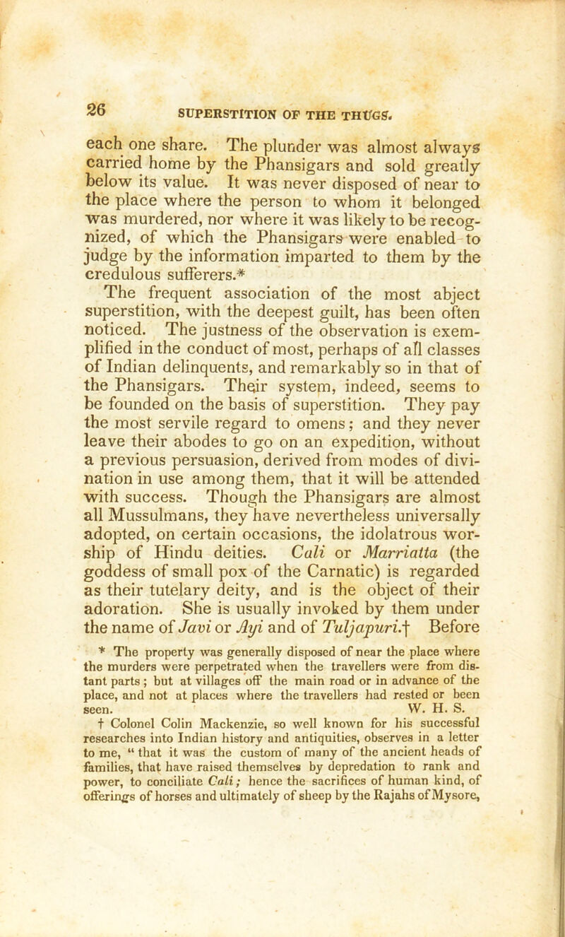 SUPERSTITION OF THE THUO?. each one share. The plunder was almost always carried home by the Phansigars and sold greatly below its value. It was never disposed of near to the place where the person to whom it belonged was murdered, nor where it was likely to be recog- nized, of which the Phansigars were enabled-to judge by the information imparted to them by the credulous sufferers.* The frequent association of the most abject superstition, with the deepest guilt, has been often noticed. The justness of the observation is exem- plified in the conduct of most, perhaps of all classes of Indian delinquents, and remarkably so in that of the Phansigars. Their system, indeed, seems to be founded on the basis of superstition. They pay the most servile regard to omens; and they never leave their abodes to go on an expedition, without a previous persuasion, derived from modes of divi- nation in use among them, that it will be attended with success. Though the Phansigars are almost all Mussulmans, they have nevertheless universally adopted, on certain occasions, the idolatrous wor- ship of Hindu deities. Cali or Marriatta (the goddess of small pox of the Carnatic) is regarded as their tutelary deity, and is the object of their adoration. She is usually invoked by them under the name of Javi or Jlyi and of Tuljapuri.^ Before * The property was generally disposed of near the place where the murders were perpetrated when the travellers were from die- tant parts ; but at villages off the main road or in advance of the place, and not at places where the travellers had rested or been seen. VV. H. S. t Colonel Colin Mackenzie, so well known for his successful researches into Indian history and antiquities, observes in a letter to me, “ that it was the custom of many of the ancient heads of families, that have raised themselves by depredation to rank and power, to conciliate Cali; hence the sacrifices of human kind, of offerings of horses and ultimately of sheep by the Rajahs of Mysore,