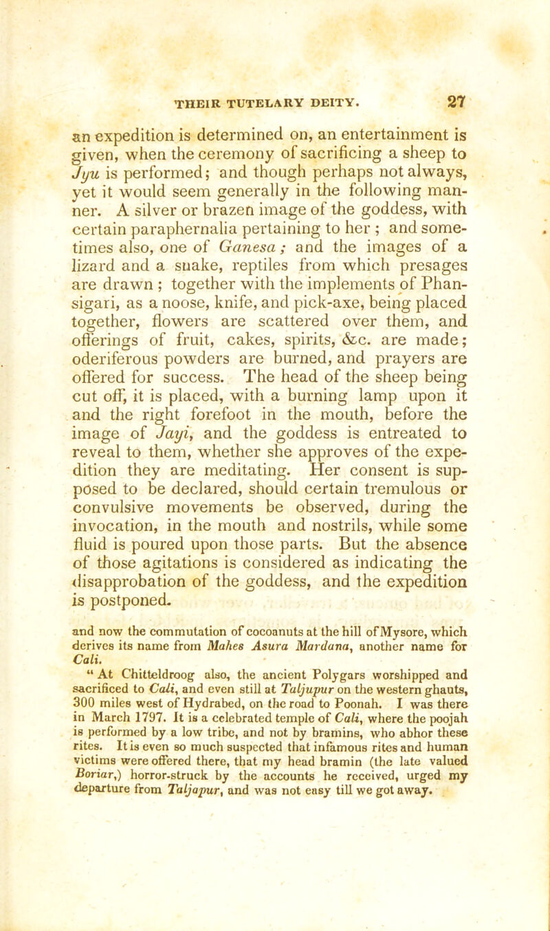 an expedition is determined on, an entertainment is given, when the ceremony of sacrificing a sheep to Jyu is performed; and though perhaps not always, yet it would seem generally in the following man- ner. A silver or brazen image of the goddess, with certain paraphernalia pertaining to her ; and some- times also, one of Ganesa; and the images of a lizard and a snake, reptiles from which presages are drawn ; together with the implements of Phan- sigari, as a noose, knife, and pick-axe, being placed, together, flowers are scattered over them, and ofl’erings of fruit, cakes, spirits, 6tc. are made; oderiferous powders are burned, and prayers are offered for success. The head of the sheep being cut off, it is placed, with a burning lamp upon it and the right forefoot in the mouth, before the image of Jayi^ and the goddess is entreated to reveal to them, whether she approves of the expe- dition they are meditating. Her consent is sup- posed to be declared, should certain tremulous or convulsive movements be observed, during the invocation, in the mouth and nostrils, while some fluid is poured upon those parts. But the absence of those agitations is considered as indicating the ilisapprobation of the goddess, and the expedition is postponed. and now the commutation of cocoanuts at the hill of Mysore, which derives its name from Makes Asura Mardana, another name for Cali. “ At Chitteldroog also, the ancient Polygars worshipped and sacrificed to Cali, and even still at Taljupur on the western ghauts, 300 miles west of Hydrabed, on the road to Poonah. I was there in March 1797. It is a celebrated temple of Cali, where the poojah is performed by a low tribe, and not by bramins, who abhor these rites. It is even so much suspected that infamous rites and human victims were offered there, that my head bramin (the late valued Boriar,) horror-struck by the accounts he received, urged my departure from Taljapur, and was not easy till we got away.