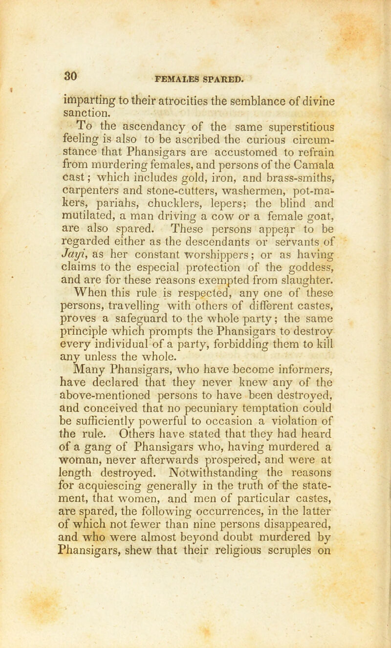 FEMALES SPARED. imparting to their atrocities the semblance of divine sanction. To the ascendancy of the same superstitious feeling is also to be ascribed the curious circum- stance that Phansigars are accustomed to refrain from murdering females, and persons of the Caraala cast; which includes gold, iron, and brass-smiths, carpenters and stone-cutters, washermen, pot-ma- kers, pariahs, chucklers, lepers; the blind and mutilated, a man driving a cow or a female goat, are also spared. These persons appear to be regarded either as the descendants or servants of Jayi, as her constant worshippers; or as having claims to the especial protection of the goddess, and are for these reasons exempted from slaughter. When this rule is respected, any one of these persons, travelling with others of different castes, proves a safeguard to the whole parly; the same principle which prompts the Phansigars to destroy every individual of a party, forbidding them to kill any unless the whole. Many Phansigars, who have become informers, have declared that they never knew any of the above-mentioned persons to have been destroyed, and conceived that no pecuniary temptation could be sufficiently powerful to occasion a violation of the rule. Others have stated that they had heard of a gang of Phansigars who, having murdered a woman, never afterwards prospered, and were at length destroyed. Notwithstanding the reasons for acquiescing generally in the truth of the state- ment, that women, and men of particular castes, are spared, the following occurrences, in the latter of which not fewer than nine persons disappeared, and who were almost beyond doubt murdered by Phansigars, shew that their religious scruples on