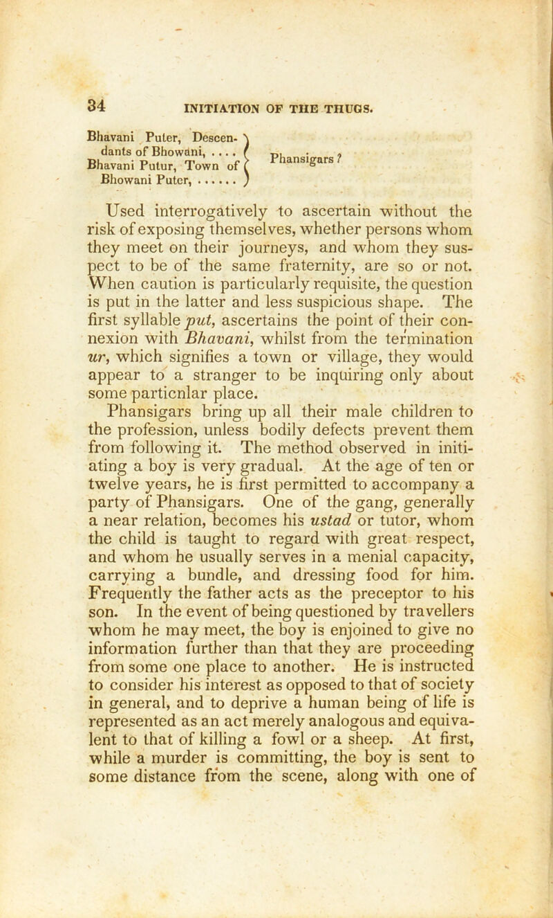 Bhavani Puter, Descen- dants of Bhowdni, .... Bhavani Putur, Town of Bhowani Puter, Used interrogatively to ascertain without the risk of exposing themselves, whether persons whom they meet on their journeys, and whom they sus- pect to be of the same fraternity, are so or not. When caution is particularly requisite, the question is put in the latter and less suspicious shape. The first syllable put, ascertains the point of their con- nexion with Bhavani, whilst from the termination ur, which signifies a town or village, they would appear to a stranger to be inquiring only about some particular place. Phansigars bring up all their male children to the profession, unless bodily defects prevent them from following it. The method observed in initi- ating a boy is very gradual. At the age of ten or twelve years, he is first permitted to accompany a party of Phansigars. One of the gang, generally a near relation, becomes his ustad or tutor, whom the child is taught to regard with great respect, and whom he usually serves in a menial capacity, carrying a bundle, and dressing food for him. Frequently the father acts as the preceptor to his son. In the event of being questioned by travellers whom he may meet, the boy is enjoined to give no information further than that they are proceeding from some one place to another. He is instructed to consider his interest as opposed to that of society in general, and to deprive a human being of life is represented as an act merely analogous and equiva- lent to that of killing a fowl or a sheep. At first, while a murder is committing, the boy is sent to some distance from the scene, along with one of I Phansigars ?