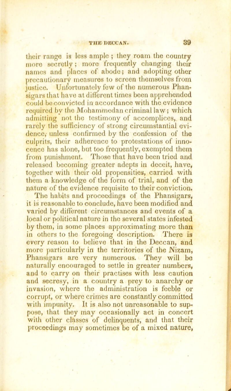 tlicir range is less ample ; they roam the country more secretly; more frequently changing their names and places of abode; and adopting other precautionary measures to screen themselves from justice. Unfortunately few of the numerous Phan- sigars that have at different times been apprehended could be convicted in accordance with the evidence required by the Mohammedan criminal law; which admitting not the testimony of accomplices, and rarely the sufficiency of strong circumstantial evi- dence,- unless confirmed by the confession of the culprits, their adherence to protestations of inno- cence has alone, but too frequently, exempted them from punishment. Those that have been tried and released becoming greater adepts in deceit, have, together with their old propensities, carried with them a knowledge of the form of trial, and of the nature of the evidence requisite to their conviction. The habits and proceedings of the Phansigars, it is reasonable to conclude, have been modified and varied by different circumstances and events of a local or political nature in the several states infested by them, in some places approximating more than in others to the foregoing description. There is every reason to believe that in the Deccan, and more particularly in the territories of the Nizam, Phansigars are very numerous. They will be naturally encouraged to settle in greater numbers, and to carry on their practises with less caution and secresy, in a country a prey to anarchy or invasion, where the administration is feeble or corrupt, or where crimes are constantly committed with impunity. It is also not unreasonable to sup- pose, that they may occasionally act in concert with other classes of delinquents, and that their proceedings may sometimes be of a mixed nature,