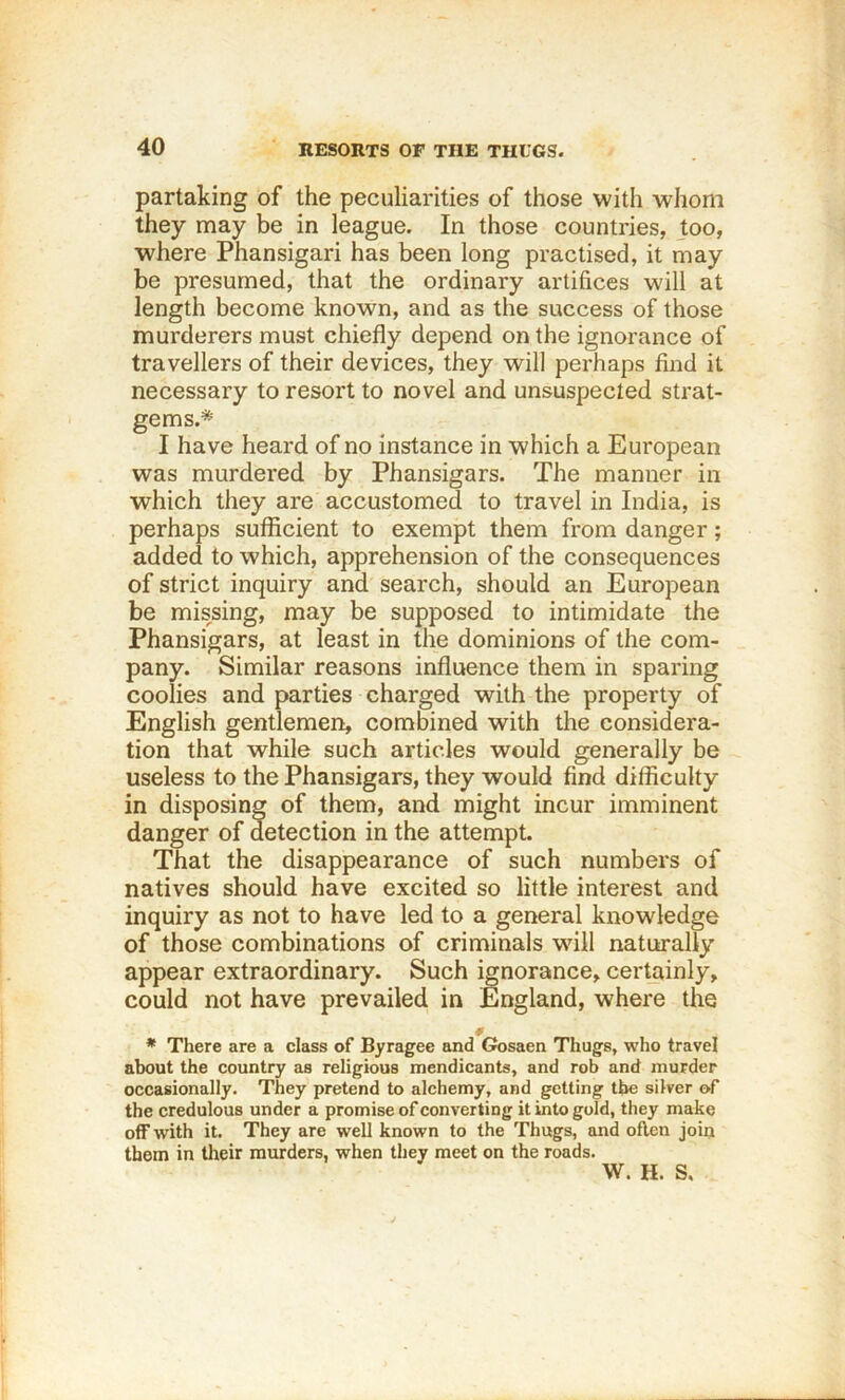 partaking of the peculiarities of those with whom they may be in league. In those countries, too, where Phansigari has been long practised, it may be presumed, that the ordinary artifices will at length become known, and as the success of those murderers must chiefly depend on the ignorance of travellers of their devices, they will perhaps find it necessary to resort to novel and unsuspected strat- gems.* I have heard of no instance in which a European was murdered by Phansigars. The manner in which they are accustomed to travel in India, is perhaps sufficient to exempt them from danger; added to which, apprehension of the consequences of strict inquiry and search, should an European be missing, may be supposed to intimidate the Phansigars, at least in the dominions of the com- pany. Similar reasons influence them in sparing coolies and parties charged with the property of English gentlemen, combined with the considera- tion that while such articles would generally be useless to the Phansigars, they would find difficulty in disposing of them, and might incur imminent danger of detection in the attempt. That the disappearance of such numbers of natives should have excited so little interest and inquiry as not to have led to a general knowledge of those combinations of criminals wdll naturally appear extraordinary. Such ignorance, certainly, could not have prevailed in England, where the * There are a class of Byragee and Gosaen Thugs, who travel about the country as religious mendicants, and rob and murder occasionally. They pretend to alchemy, and getting the silver of the credulous under a promise of converting it into gold, they make off with it. They are well known to the Thugs, and often join them in tlieir murders, when they meet on the roads. W. H. S.