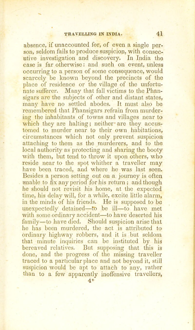 absence, if unaccounted for, of even a single per- son, seldom fails to produce suspicion, with consec- utive investigation and discovery. In India the case is far otherwise: and such on event, unless occurring to a person of some consequence, would scarcely be known beyond the precincts of the place of residence or the village of the unfortu- nate sufferer. Many that fall victims to the Phan- sigars are the subjects of other and distant states, many have no settled abodes. It must also be remembered that Phansigars refrain from murder- ing the inhabitants of towns and villages near to which they are halting; neither'are they accus- tomed to murder near to their own habitations, circumstances which not only prevent suspicion attaching to them as the murderers, and to the local authority as protecting and sharing the booty with them, but tend to throw it upon others, who reside near to the spot whither a traveller may have been traced, and where he was last seen. Besides a person setting out on a journey is often unable to fix any period for his return ; and though he should not revisit his home, at the expected time, his delay will, for a while, excite little alarm, in the minds of his friends. He is supposed to be unexpectedly detained—to be ill—to have met with some ordinai'y accident—to have deserted his family—to have died. Should suspicion arise that he has been murdered, the act is attributed to ordinary highway robbers, and it is but seldom that minute inquiries can be instituted by his bereaved relatives. But supposing that this is done, and the progress of the missing traveller traced to a particular place and not beyond it, still suspicion would be apt to attach to any, rather than to a few apparently inoffensive travellers, 4*