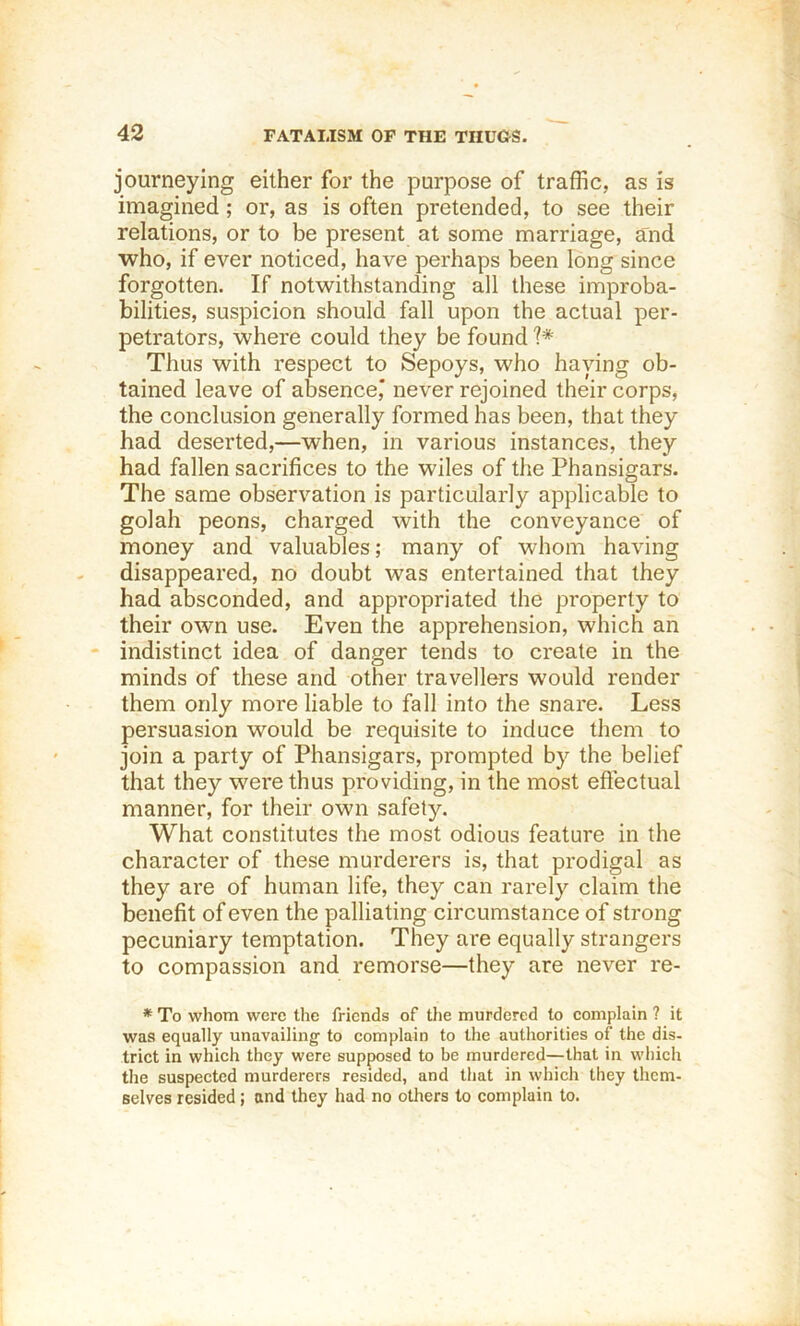 journeying either for the purpose of traffic, as is imagined; or, as is often pretended, to see their relations, or to be present at some marriage, a:nd who, if ever noticed, have perhaps been long since forgotten. If notwithstanding all these improba- bilities, suspicion should fall upon the actual per- petrators, where could they be found Thus with respect to Sepoys, who haying ob- tained leave of absence,' never rejoined their corps, the conclusion generally formed has been, that they had deserted,—when, in various instances, they had fallen sacrifices to the wiles of the Phansigars. The same observation is particularly applicable to golah peons, charged with the conveyance of money and valuables; many of whom having disappeared, no doubt was entertained that they had absconded, and appropriated the property to their own use. Even the apprehension, which an indistinct idea of danger tends to create in the minds of these and other travellers would render them only more liable to fall into the snare. Less persuasion would be requisite to induce them to join a party of Phansigars, prompted by the belief that they were thus providing, in the most eftectual manner, for their own safely. What constitutes the most odious feature in the character of these murderers is, that prodigal as they are of human life, they can rarely claim the benefit of even the palliating circumstance of strong pecuniary temptation. They are equally strangers to compassion and remorse—they are never re- * To whom were the friends of the murdered to complain ? it was equally unavailing' to complain to the authorities of the dis- trict in which they were supposed to be murdered—that in which the suspected murderers resided, and that in which they them- selves resided; and they had no others to complain to.