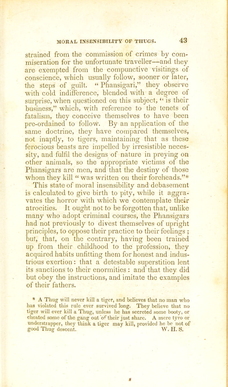 strained from the commission of crimes by com- miseration for the unfortunate traveller—and they are exempted from the compunctive visitings of conscience, which usually follow, sooner or later, the steps of guilt. “ Phansigari,” they observe with cold indifference, blended with a degree of surprise, when questioned on this subject, “ is their business,” which, with reference to the tenets of fatalism, they conceive themselves to have been pre-ordained to follow. By an application of the same doctrine, they have compared themselves, not inaptly, to tigers, maintaining that as these ferocious beasts are impelled by irresistible neces- sity, and fulfil the designs of nature in preying on other animals, so the appropriate victims of the Phansigars are men, and that the destiny of those whom they kill “ was written on their foreheads.”*' This state of moral insensibility and debasement is calculated to give birth to pity, while it aggra- vates the horror with which we contemplate their atrocities. It ought not to be forgotten that, unlike many who adopt criminal courses, the Phansigars had not previously to divest themselves of upright principles, to oppose their practice to their feelings ; but, that, on the contrary, having been trained up from their childhood to the profession, they acquired habits unfitting them for honest and indus- trious exertion: that a detestable superstition lent its sanctions to their enormities : and that they did but obey the instructions, and imitate the examples of their fathers. * A Thug will never kill a tiger, and believes that no man who has violated this rule ever survived long. They believe that no tiger will ever kilt a Thug, unless he has secreted some booty, or cheated some of the gang out 'of their just share. A mere tyro or understrapper, they think a tiger may kill, provided he be not of good Thug descent. W. H. S.