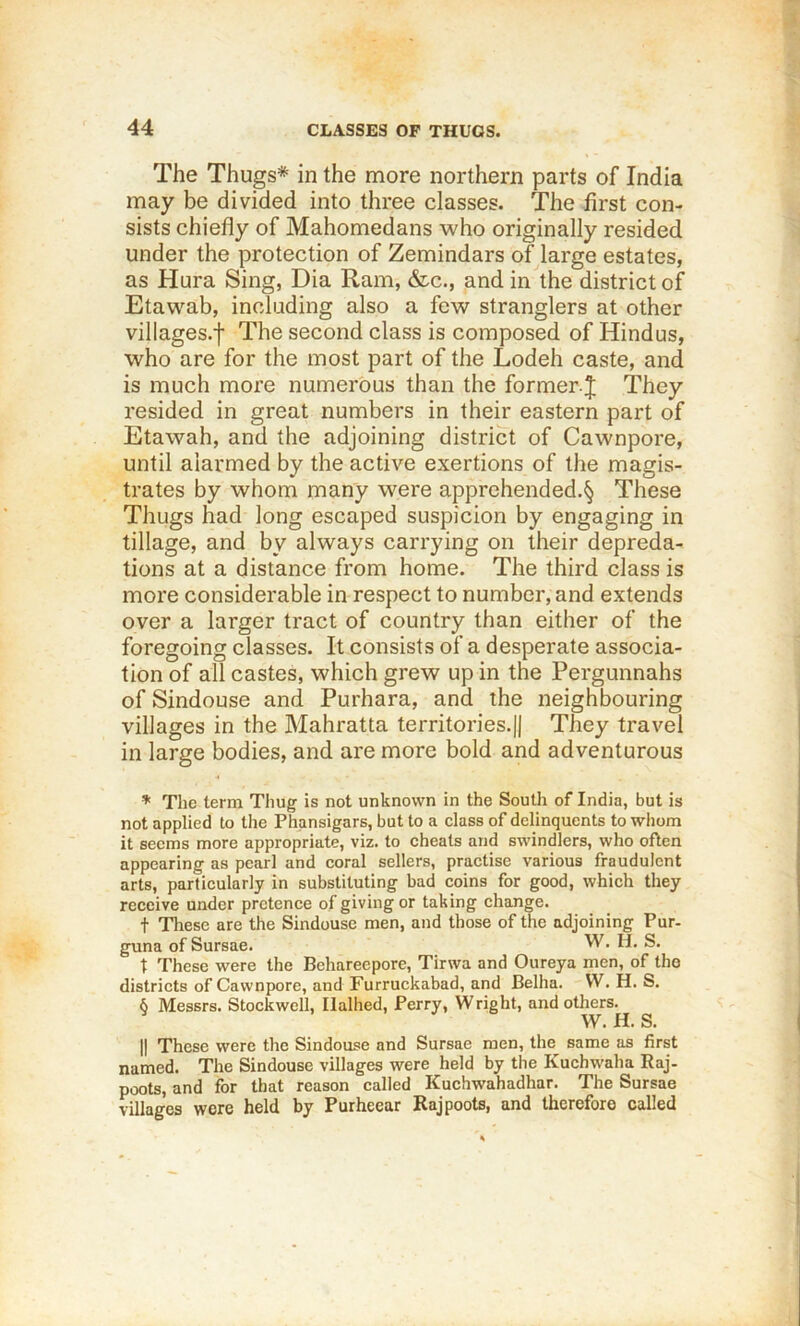 The Thugs* in the more northern parts of India may be divided into three classes. The first con- sists chiefly of Mahomedans who originally resided under the protection of Zemindars of large estates, as Hura Sing, Dia Ram, &c., and in the district of Etawab, including also a few stranglers at other villages.f The second class is composed of Hindus, who are for the most part of the Lodeh caste, and is much more numerous than the former j They resided in great numbers in their eastern part of Etawah, and the adjoining district of Cawnpore, until alarmed by the active exertions of the magis- trates by whom many were apprehended.§ These Thugs had long escaped suspicion by engaging in tillage, and by always carrying on their depreda- tions at a distance from home. The third class is more considerable in respect to number, and extends over a larger tract of country than either of the foregoing classes. It consists of a desperate associa- tion of all castes, which grew up in the Pergunnahs of Sindouse and Purhara, and the neighbouring villages in the Mahratta territories.j| They travel in large bodies, and are more bold and adventurous * Tlie term Thug is not unknown in the South of India, but is not applied to the Phansigars, but to a class of delinquents to whom it seems more appropriate, viz. to cheats and swindlers, who often appearing as pearl and coral sellers, practise various fraudulent arts, particularly in substituting bad coins for good, which they receive under pretence of giving or taking change. t These are the Sindouse men, and those of the adjoining Pur- guna of Sursae. W. H. S. t These were the Behareepore, Tirwa and Oureya men, of tho districts of Cawnpore, and Furruckabad, and Belha. W. H. S. 6 Messrs. Stockwell, Ilalhed, Perry, Wright, and others. ^ ./ 6 w. H. S. II These were the Sindouse and Sursae men, the same as first named. The Sindouse villages were held by the Kuchwaha Raj- poots, and for that reason called Kuchwahadhar. The Sursae villages were held by Purheear Rajpoots, and therefore called