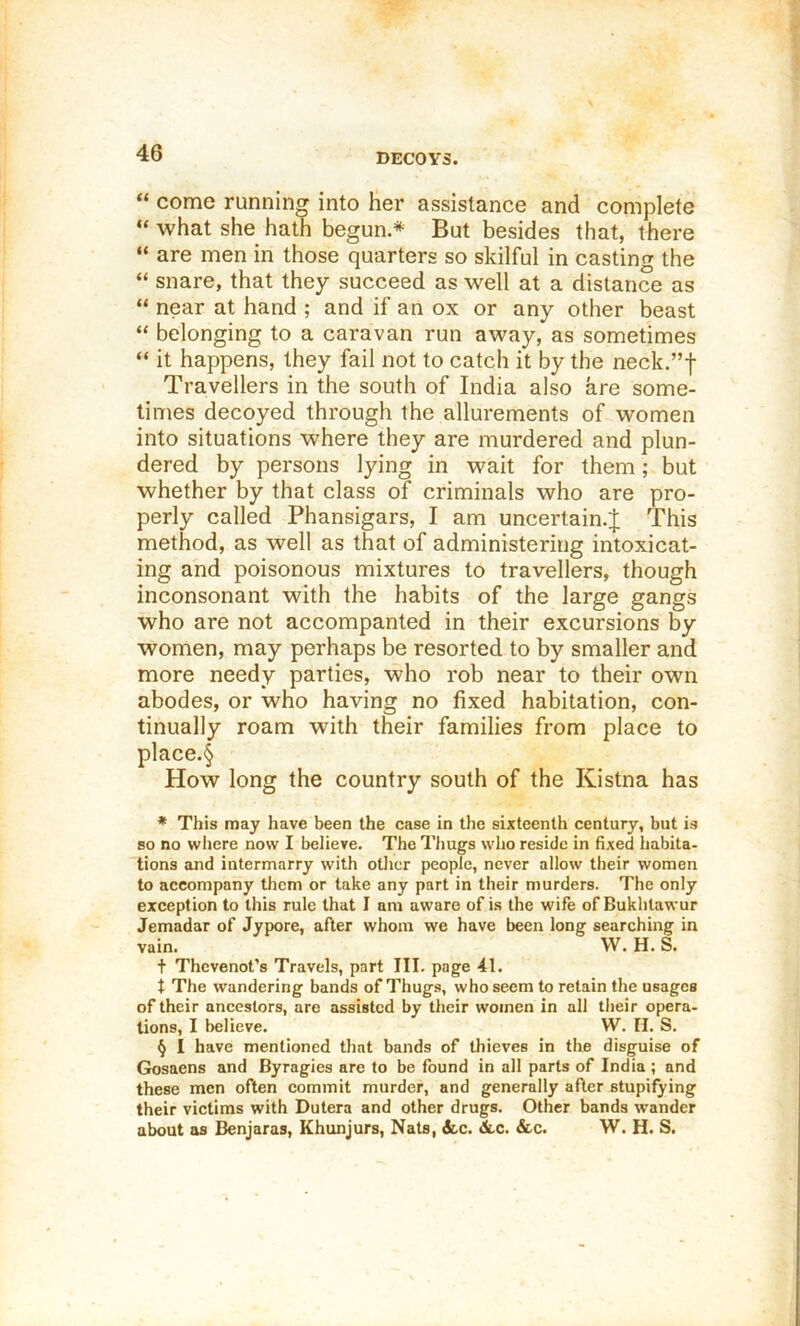 DECOYS. “ come running into Her assistance and complete “ what she hath begun.* * * § But besides that, there “ are men in those quarters so skilful in casting the “ snare, that they succeed as well at a distance as “ near at hand ; and if an ox or any other beast “ belonging to a caravan run away, as sometimes “ it happens, they fail not to catch it by the neck.”f Travellers in the south of India also are some- times decoyed through the allurements of women into situations where they are murdered and plun- dered by persons lying in wait for them; but whether by that class of criminals who are pro- perly called Phansigars, I am uncertain.^ This method, as well as that of administering intoxicat- ing and poisonous mixtures to travellers, though inconsonant with the habits of the large gangs who are not accompanted in their excursions by women, may perhaps be resorted to by smaller and more needy parties, who rob near to their own abodes, or who having no fixed habitation, con- tinually roam with their families from place to place.§ How long the country south of the Kistna has * This may have been the case in the sixteenth century, but is so no where now I believe. The Thugs who reside in fixed habita- tions and intermarry with other people, never allow their women to accompany them or take any part in their murders. The only exception to this rule that I am aware of is the wife of Bukhtawur Jemadar of Jypore, after whom we have been long searching in vain. W. H. S. + Thevenot’s Travels, part III. page 41. t The wandering bands of Thugs, who seem to retain the usages of their ancestors, are assisted by their women in all their opera- tions, I believe. W. II. S. § I have mentioned that bands of thieves in the disguise of Gosaens and Byragies are to be found in all parts of India ; and these men often commit murder, and generally after stupifying their victims with Dutera and other drugs. Other bands wander about as Benjaras, Khunjurs, Nats, &.c. 3i.c. &c. W. H. S.