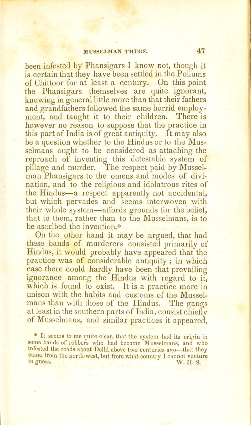 been infested by' Phansigars I know not, though it is certain that they have been settled in the Poliums of Chittoor for at least a century. On this point the Phansigars themselves are quite ignorant, knowing in general little more than that their fathers and grandfathers followed the same horrid employ- ment, and taught it to their children. There is however no reason to suppose that the practice in this part of India is of great antiquity. It may also be a question whether to the Hindus or to the Mus- selmans ought to be considered as attaching the reproach of inventing this detestable system of pillage and murder. The respect paid by Mussel- man Phansigars to the omens and modes of divi- nation, and to the religious and idolatrous rites of the Hindus—a respect apparently not accidental, but which pervades and seems interwoven with their whole system—affords grounds for the belief, that to them, rather than to the Musselmans, is to be ascribed the invention.* On the other hand it may be argued, that had these bands of murderers consisted primarily of Hindus, it would probably have appeared that the practice was of considerable antiquity; in which case there could hardly have been that prevailing ignorance among the Hindus with regard to it, which is found to exist. It is a practice more in unison with the habits and customs of the Mussel- mans than with those of the tiindus. The gangs at least in the southern parts of India, consist chiefly of Musselmans, and similar practices it appeared, * It seems to me quite clear, that the system had its origin in some bands of robbers who had become Musselmans, and who infested the roads about Delhi above two centuries ago—that they came from the north-west, but from what country I cannot venture to guess. W. H. S.