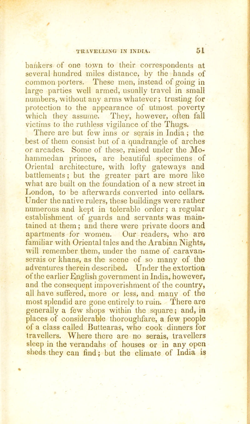 bankers of one to,wn to their correspondents at several hundred miles distance, by the hands of common porters. These men, instead of going in large parties well armed, usually travel in small numbers, without any arms whatever; trusting for protection to the appearance of utmost poverty which they assume. They, however, often fall victims to the ruthless vigilance of the Thugs. There are but few inns or serais in India; the best of them consist but of a quadrangle of arches or arcades. Some of these, raised under the Mo- hammedan princes, are beautiful specimens of Oriental architecture, with lofty gateways and battlements; but the greater part are more like what are built on the foundation of a new street in London, to be afterwards converted into cellars. Under the native rulers, these buildings were rather numerous and kept in tolerable order; a regular establishment of guards and servants was main- tained at them; and there were private doors and apartments for women. Our readers, who are familiar with Oriental tales and the Arabian Nights, will remember them, under the name of caravan- serais or khans, as the scene of so many of the adventures therein described. Under the extortion of the earlier English government in India, however, and the consequent impoverishment of the country, all have suffered, more or less, and many of the most splendid are gone entii'ely to ruin. There are generally a few shops within the square; and, in places of considerable thoroughfare, a few people of a class called Buttearas, who cook dinners for travellers. Where there are no serais, travellers sleep in the verandahs of houses or in any open sheds they can find; but the climate of India is