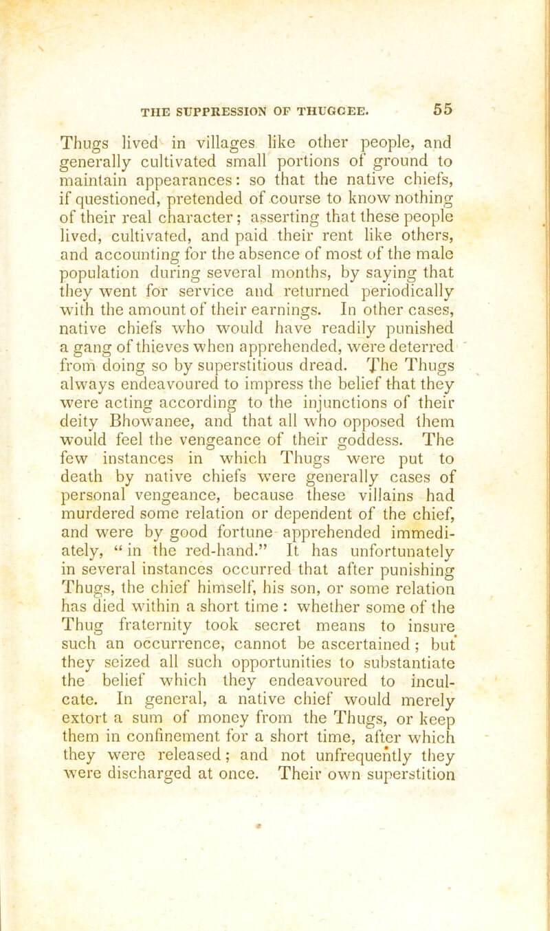 Thugs lived^ in villages like other people, and generally cultivated small portions of ground to maintain appearances: so that the native chiefs, if questioned, pretended of course to know nothing of their real character; asserting that these people lived, cultivated, and paid their rent like others, and accounting for the absence of most of the male population during several months, by saying that they went for service and returned periodically with the amount of their earnings. In other cases, native chiefs who would have readily punished a gang of thieves when apprehended, were deterred ' from doing so by superstitious dread. The Thugs always endeavoured to impress the belief that they were acting according to the injunctions of their deity Bhowanee, and that all who opposed them would feel the vengeance of their goddess. The few instances in which Thugs were put to death by native chiefs wmre generally cases of personal vengeance, because these villains had murdered some relation or dependent of the chief, and were by good fortune apprehended immedi- ately, “ in the red-hand.” It has unfortunately in several instances occurred that after punishing Thugs, the chief himself, his son, or some relation has died within a short time : whether some of the Thug fraternity took secret means to insure such an occurrence, cannot be ascertained; but they seized all such opportunities to substantiate the belief which they endeavoured to incul- cate. In general, a native chief would merely extort a sum of money from the Thugs, or keep them in confinement for a short time, after which they were released; and not unfrequently they were discharged at once. Their own superstition