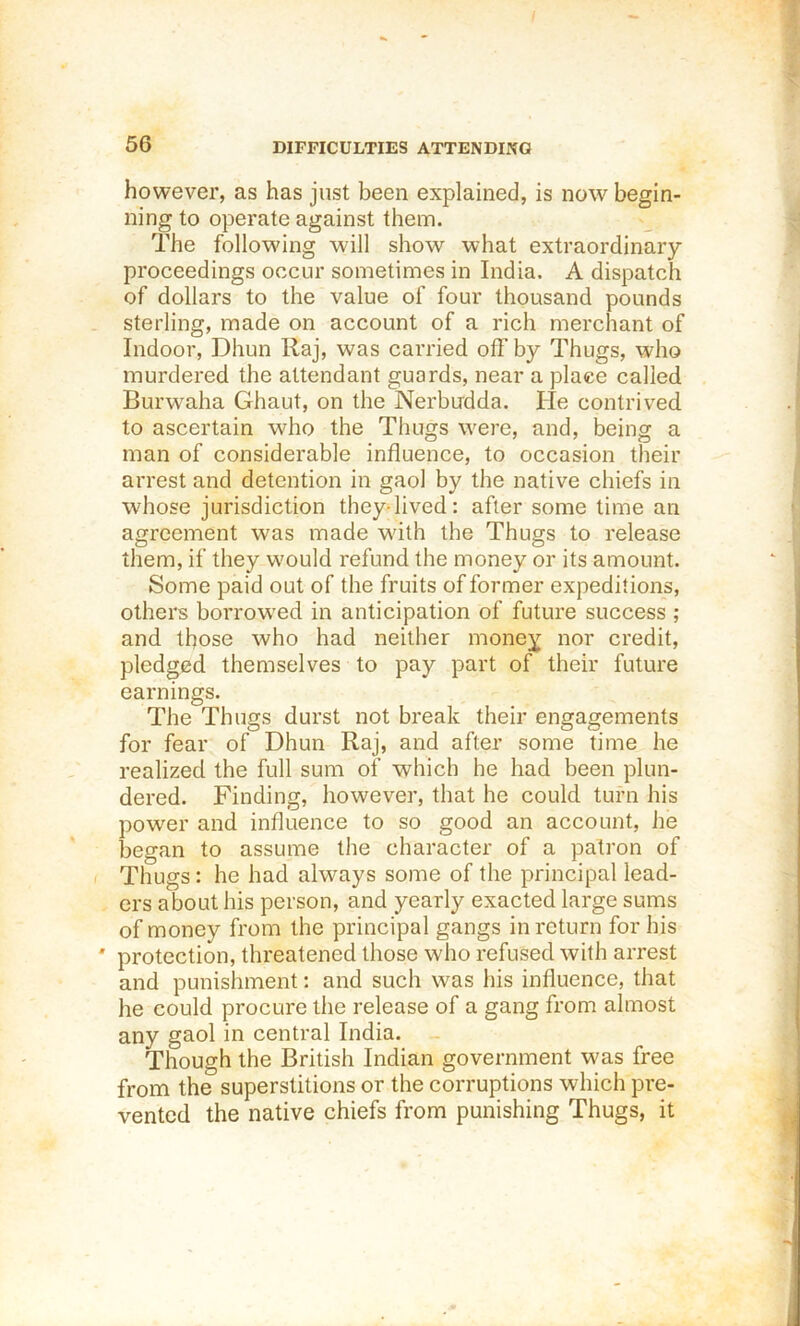 56 DIFFICULTIES ATTENDING however, as has just been explained, is now begin- ning to operate against them. The following will show what extraordinary- proceedings occur sometimes in India. A dispatch of dollars to the value of four thousand pounds sterling, made on account of a rich merchant of Indoor, Dhun Raj, was carried off by Thugs, who murdered the attendant guards, near a place called Burwaha Ghaut, on the Nerbudda. He contrived to ascertain who the Thugs were, and, being a man of considerable influence, to occasion their arrest and detention in gaol by the native chiefs in whose jurisdiction they-lived: after some time an agreement was made wdth the Thugs to release them, if they would refund the money or its amount. Some paid out of the fruits of former expeditions, others borrowed in anticipation of future success ; and those who had neither money nor credit, pledged themselves to pay part of their future earnings. The Thugs durst not break their engagements for fear of Dhun Raj, and after some time he realized the full sum of which he had been plun- dered. Finding, however, that he could turn his power and influence to so good an account, he began to assume the character of a patron of Thugs: he had always some of the principal lead- ers about his person, and yearly exacted large sums of money from the principal gangs in return for his ' protection, threatened those who refused with arrest and punishment: and such was his influence, that he could procure the release of a gang from almost any gaol in central India. Though the British Indian government was free from the superstitions or the corruptions which pre- vented the native chiefs from punishing Thugs, it 1