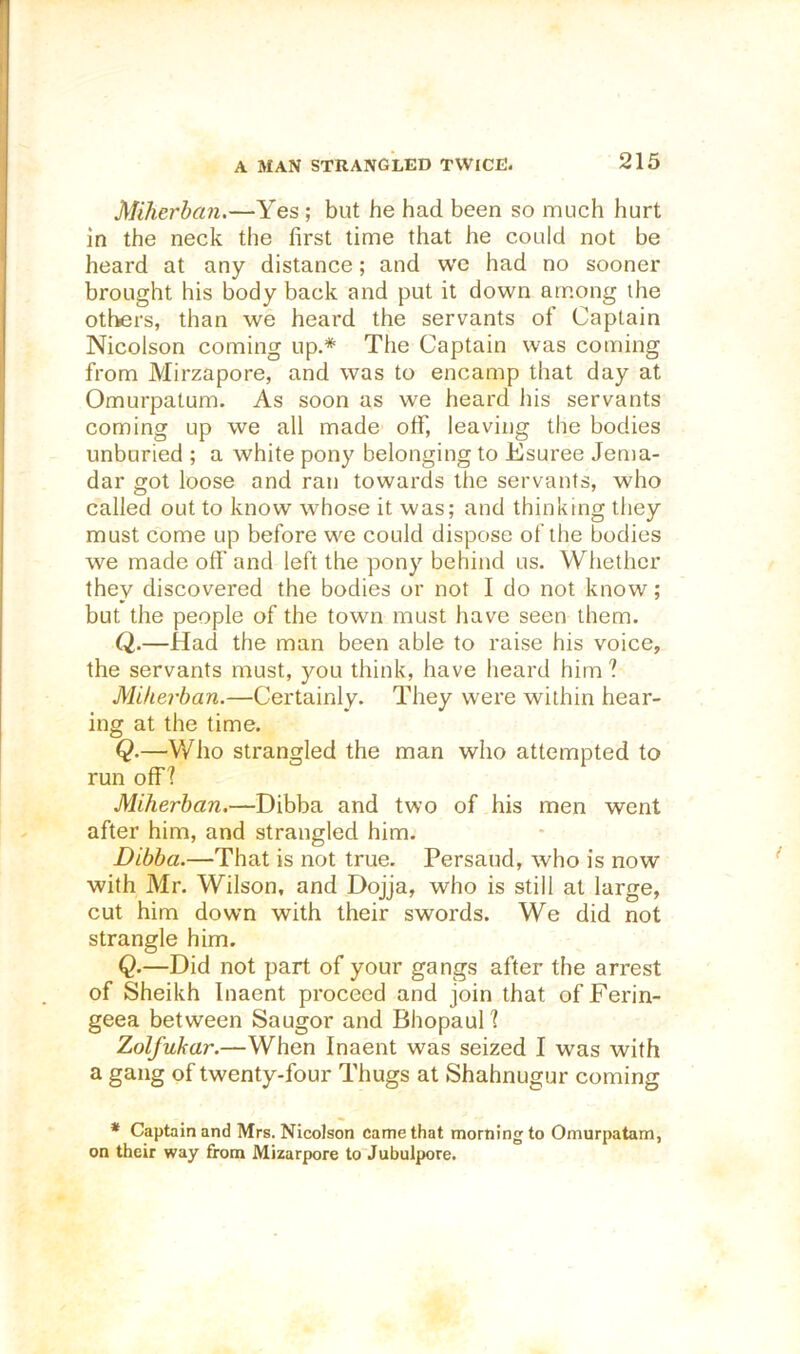 A MAN STRANGLED TWICE. Miherhan.—Yes ; but he had been so much hurt in the neck the first time that he could not be heard at any distance; and w'e had no sooner brought his body back and put it down among the oti>ers, than we heard the servants of Captain Nicolson coming up.* The Captain was coming from Mirzapore, and was to encamp that day at Omurpatum. As soon as we heard Ids servants coming up we all made off, leaving the bodies unburied ; a white pony belonging to Esuree Jema- dar got loose and ran towards the servants, who called out to know whose it was; and thinking they must come up before we could dispose of the bodies we made off and left the pony behind us. Whether they discovered the bodies or not I do not know; but the people of the town must have seen them. Q.—Had the man been able to raise his voice, the servants must, you think, have heard him ? Mifierban.—Certainly. They were within hear- ing at the time. Q.—Who strangled the man who attempted to run off? Miherhan.—Dibba and two of his men went after him, and strangled him. Dibba.—That is not true. Persaud, who is now with Mr. Wilson, and Dojja, who is still at large, cut him down with their swords. We did not strangle him. Q.—Did not part of your gangs after the arrest of Sheikh Inaent proceed and join that of Ferin- geea between Saugor and Bhopaul ? Zolfuhar.—When Inaent was seized I was with a gang of twenty-four Thugs at Shahnugur coming * Captain and Mrs. NicoJson came that morning to Omurpatam, on their way from Mizarpore to Jubulpore.