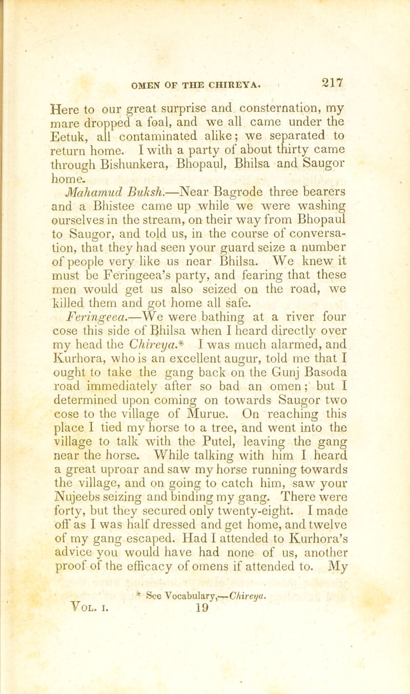 OMEN OF THE CHIREYA. Here to our great surprise and consternation, my mare dropped a foal, and we all came under the Eetuk, all contaminated alike; we separated to return home. I with a party of about thirty came through Bishunkera, Bhopaul, Bhilsa and Saugor home- Mahamud Buksh.—Near Bagrode three bearers and a Bhistee came up while we were washing ourselves in the stream, on their way from Bhopaul to Saugor, and told us, in the course of conversa- tion, that they had seen your guard seize a number of people very like us near Bhilsa. We knew it must be Feringeea’s party, and fearing that these men would get us also seized on the road, we killed them and got home all safe. Feringcea.—We were bathing at a river four cose this side of Bhilsa when I heard directly over my head the Chb'eya.* I was much alarmed, and Kurhora, who is an excellent augur, told me that I ought to take the gang back on the Gunj Basoda road immediately after so bad an omen; but I determined upon coming on towards Saugor two cose to the village of Murue. On reaching this place I tied my horse to a tree, and went into the village to talk with the Putel, leaving the gang near the horse. While talking with him I heard a great uproar and saw my horse running towards the village, and on going to catch him, saw your Nujeebs seizing and binding my gang. There were forty, but they secured only twenty-eight. I made off as I was half dressed and get home, and twelve of my gang escaped. Had I attended to Kurhora’s advice you would have had none of us, another proof of the efficacy of omens if attended to. My VoL. I. * See Vocabulary,—C/jireyfl. 19