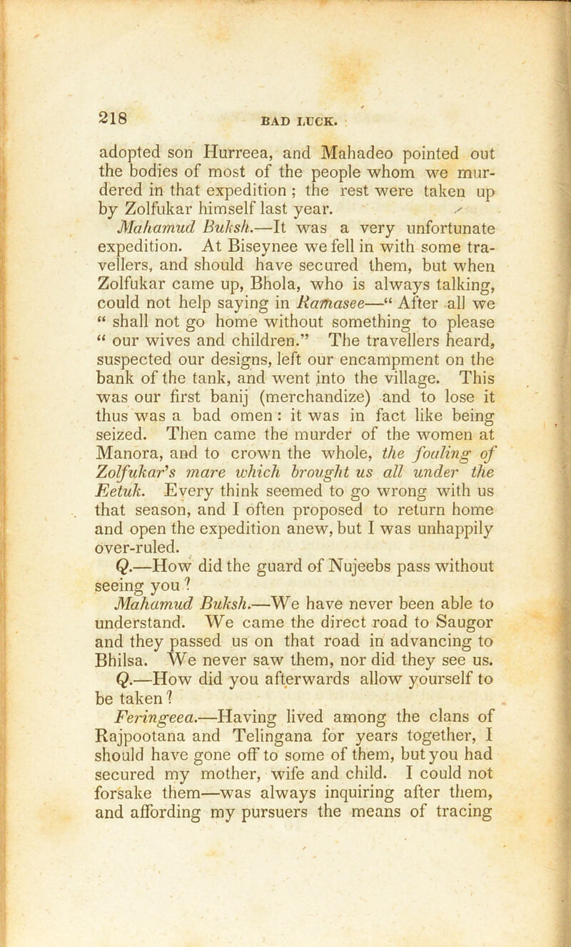 BAD LUCK. adopted son Hurreea, and Mahadeo pointed out the bodies of most of the people whom we mur- dered in that expedition ; the rest were taken up by Zolfukar himself last year. Makamud Buhsh.—It was a very unfortunate expedition. At Biseynee we fell in with some tra- vellers, and should have secured them, but when Zolfukar came up, Bhola, who is always talking, could not help saying in Ramasee—“ After all we “ shall not go home without something to please “ our wives and children.” The travellers heard, suspected our designs, left our encampment on the bank of the tank, and went into the village. This was our first banij (merchandize) and to lose it thus was a bad omen : it was in fact like being seized. Then came the murder of the women at Manora, and to crown the whole, the feeding of Zolfukads mare which brought us all under the Eetuk. Every think seemed to go wrong with us that season, and I often proposed to return home and open the expedition anew, but I was unhappily over-ruled. Q.—How did the guard of Nujeebs pass wdthout seeing you ? Mahamud Buksh.—We have never been able to understand. We came the direct road to Saugor and they passed us on that road in advancing to Bhilsa. We never saw them, nor did they see us. Q.—How did you afterwards allow yourself to be taken I Feringeea.—Having lived among the clans of Rajpootana and Telingana for years together, I should have gone off to some of them, but you had secured my mother, wife and child. I could not forsake them—was always inquiring after them, and affording my pursuers the means of tracing