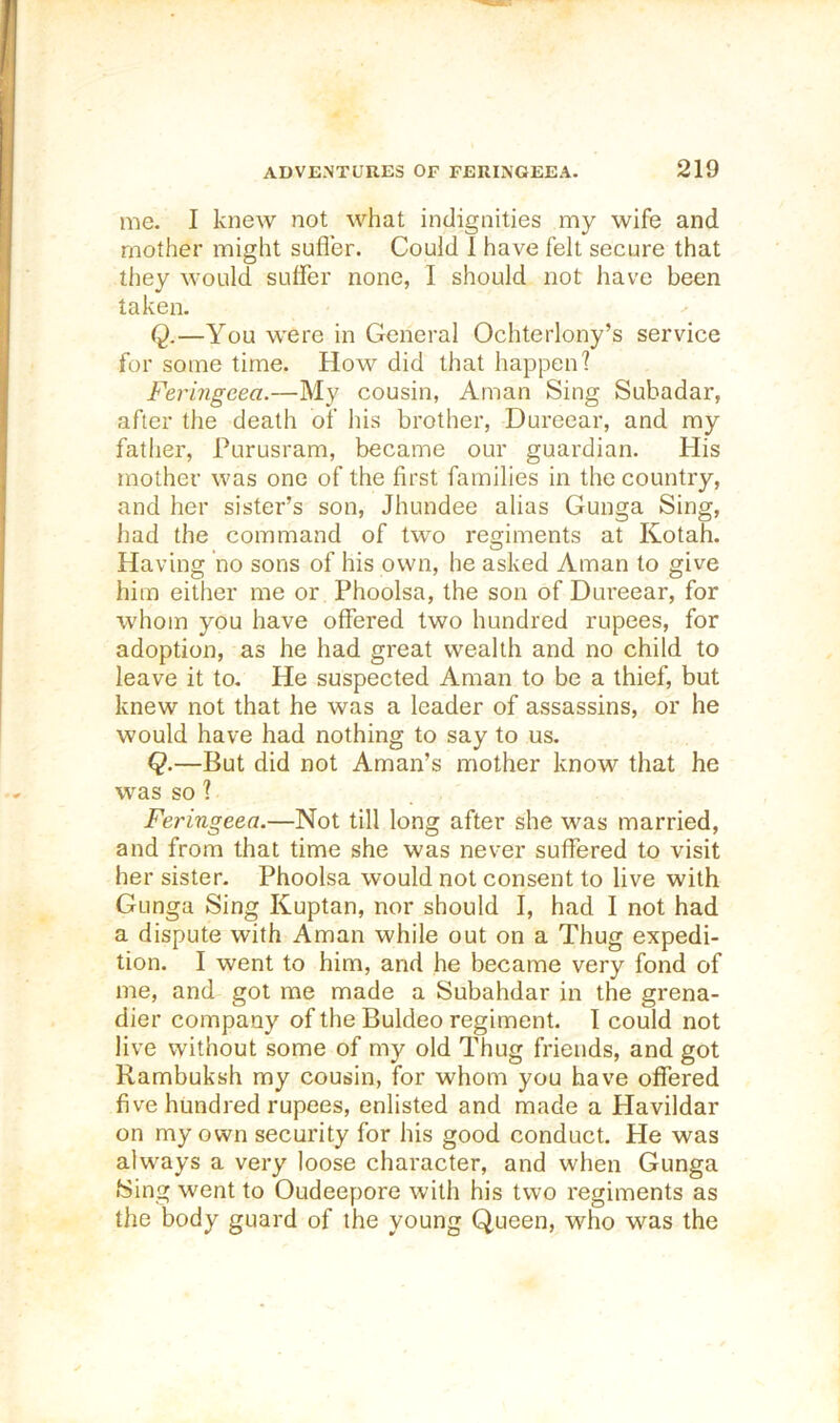 me. I knew not what indignities my wife and mother might sufler. Could 1 have felt secure that they would suffer none, I should not have been taken. Q.—You were in General Ochterlony’s service for some time. How did that happen? Feringeea.—My cousin, Aman Sing Subadar, after the death of his brother, Dureear, and my father, Purusram, became our guardian. His mother was one of the first families in the country, and her sister’s son, Jhundee alias Gunga Sing, liad the command of two regiments at Kotah. Having no sons of his own, he asked Aman to give him either me or Phoolsa, the son of Dureear, for whom you have offered two hundred rupees, for adoption, as he had great wealth and no child to leave it to. He suspected Aman to be a thief, but knew not that he was a leader of assassins, or he would have had nothing to say to us. Q.—But did not Aman’s mother know that he was so ? Feringeea.—Not till long after she was married, and from that time she was never suffered to visit her sister. Phoolsa would not consent to live with Gunga Sing Kuptan, nor should I, had I not had a dispute with Aman while out on a Thug expedi- tion. I went to him, and he became very fond of me, and got me made a Subahdar in the grena- dier company of the Buldeo regiment. I could not live without some of my old Thug friends, and got Rambuksh my cousin, for whom you have offered five hundred rupees, enlisted and made a Havildar on my own security for his good conduct. He was always a very loose character, and when Gunga Sing went to Oudeepore with his two regiments as the body guard of the young Queen, who was the