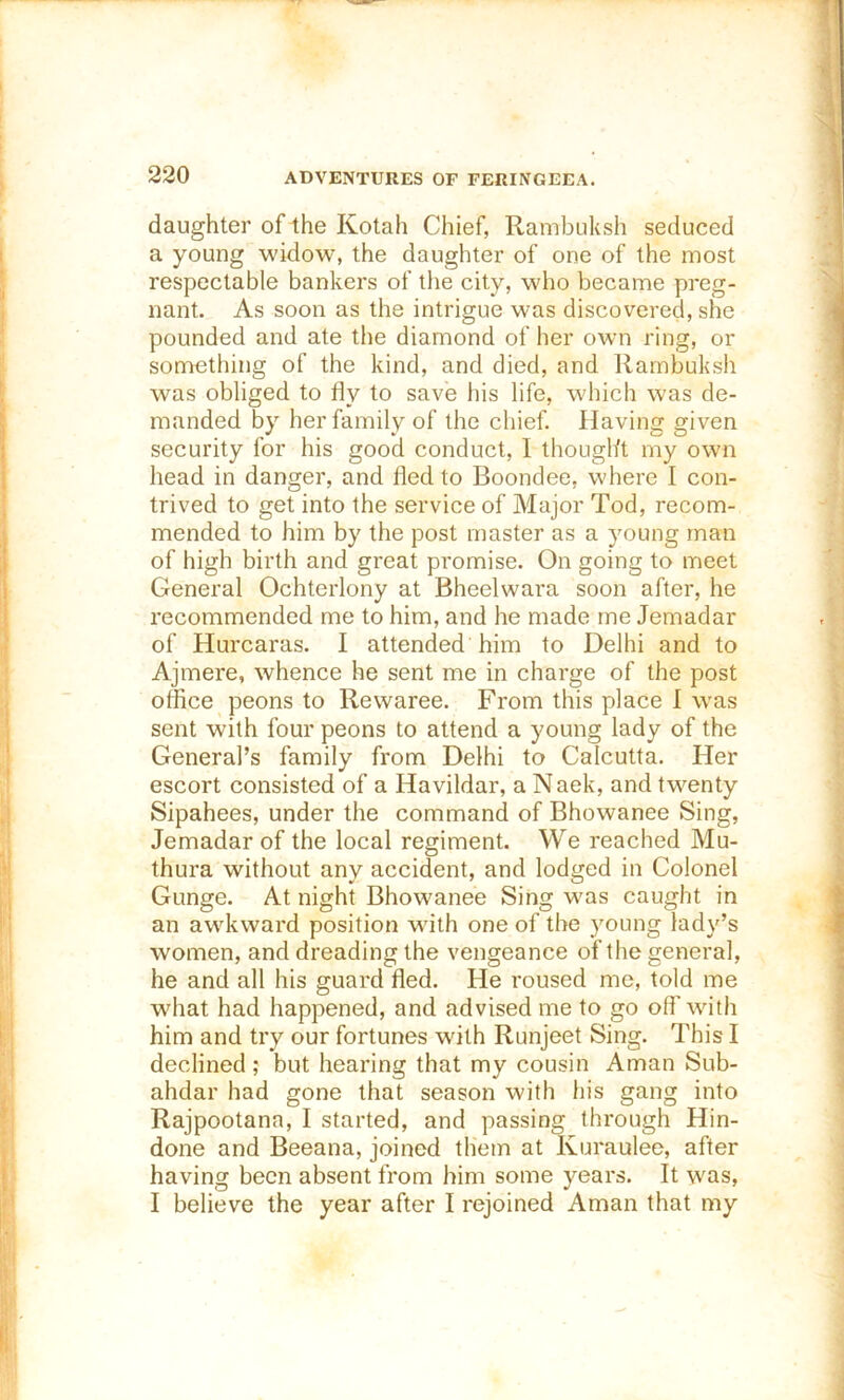 daughter of the Kotah Chief, Rambuksh seduced a young widow, the daughter of one of the most respectable bankers of the city, who became preg- nant. As soon as the intrigue was discovered, she pounded and ate the diamond of her own ring, or something of the kind, and died, and Rambuksh was obliged to fly to save his life, which was de- manded by her family of the chief. Having given security for his good conduct, I thought my owm head in danger, and fled to Boondee, where I con- trived to get into the service of Major Tod, recom- mended to him by the post master as a young man of high birth and great promise. On going to meet General Ochterlony at Bheelwara soon after, he recommended me to him, and he made me Jemadar of Hurcaras. I attended him to Delhi and to Ajmere, whence he sent me in charge of the post office peons to Rewaree. From this place I was sent with four peons to attend a young lady of the General’s family from Delhi to Calcutta. Her escort consisted of a Havildar, a Naek, and twenty Sipahees, under the command of Bhowanee Sing, Jemadar of the local regiment. We reached Mu- thura without any accident, and lodged in Colonel Gunge. At night Bhowanee Sing was caught in an awkward position wdth one of the young lady’s women, and dreading the vengeance of the general, he and all his guard fled. He roused me, told me wdiat had happened, and advised me to go off wflth him and try our fortunes with Runjeet Sing. This I declined ; but hearing that my cousin Aman Sub- ahdar had gone that season with his gang into Rajpootana, I started, and passing through Hin- done and Beeana, joined them at Kuraulee, after having been absent from him some years. It was, I believe the year after I rejoined Aman that my