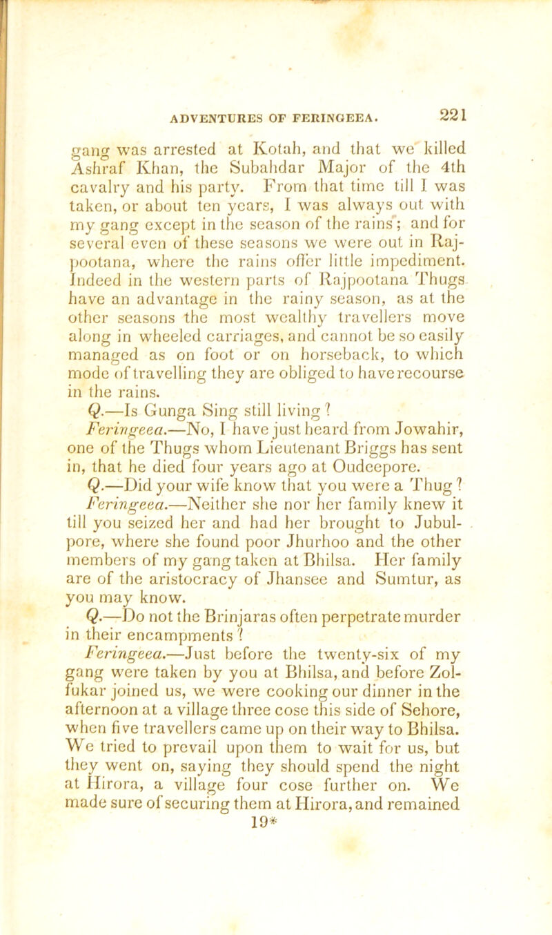 gang was arrested at Kotah, and tliat we killed Ashraf Khan, the Subahdar Major of the 4th cavalry and his party. From that time till 1 was taken, or about ten years, I was always out with my gang except in the season of the rains^; and for several even of these seasons wo were out in Raj- ])Ootana, whore the rains ofler little impediment. Indeed in the western parts of Rajpootana Thugs have an advantage in the rainy season, as at the other seasons the most wealthy travellers move along in wheeled carriages, and cannot be so easily managed as on foot or on horseback, to which mode of travelling they are obliged to have recourse in the rains. Q.—Is Gunga Sing still living? Ferinffcea.—No, I have just heard from Jowahir, one of the Thugs whom Lieutenant Briggs has sent in, that he died four years ago at Oudeepore. Q.—Did your wife know tliat you were a Thug ? Feringeea.—Neither she nor her family knew it till you seized her and had her brought to Jubul- pore, where she found poor Jhurhoo and the other members of my gang taken at Bhilsa. Her family are of the aristocracy of Jhansec and Sumtur, as you may know. Q.—Do not the Brinjaras often perpetrate murder in their encampments ? Feringeea.—Just before the twenty-six of my gang were taken by you at Bhilsa, and before Zol- fukar joined us, we were cooking our dinner in the afternoon at a village three cose this side of Sehore, when five travellers came up on their way to Bhilsa. We tried to prevail upon tiem to wait for us, but they went on, saying they should spend the night at Hirora, a village four cose further on. We made sure of securing them at Ilirora, and remained 19*