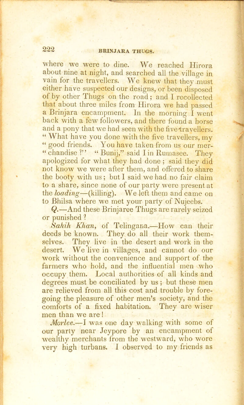 BRINJARA THUGS. where we were to dine. We reached Hirora about nine at niglit, and searched all the village in vain for the travellers. We knew that they-must either have suspected our designs, or been disposed of by other Thugs on the road; and I recollected that about three miles from Hirora we had passed a Brinjara encampment. In the morning I went back with a few followers, and there found a horse and a pony that we had seen with the fivelravellers. “ What have you done with the five travellers, my “ good friends. You have taken from us our mer- “ chandise ?” “ Bunij,” said I in Rumasee. They apologized for what they had done ; said they did not know we were after them, and offered to share the booty with us ; but I said we had no fair claim to a share, since none of our party were present at the loading—(killing). We left them and came on to Bhilsa where we met your party of Nujeebs. Q.—And these Brinjaree Thugs are rarely seized or punished ? Sahih Khan, of Telingana.—How can their deeds be known. They do all their work them- selves. They live in the desert and work in the desert. We live in villages, and cannot do our work without the convenience and support of the farmers who hold, and the influential men who occupy them. Local authorities of all kinds and degrees must be conciliated by us ; but these men are relieved from all this cost and trouble by fore- going the pleasure of other men’s society, and the comforts of a fixed habitation. They are wiser men than we are ! Morlee.—I was one day walking with some of our parly near Jeypore by an encampment of wealthy merchants from the westward, who wore very high turbans. I observed to my friends as