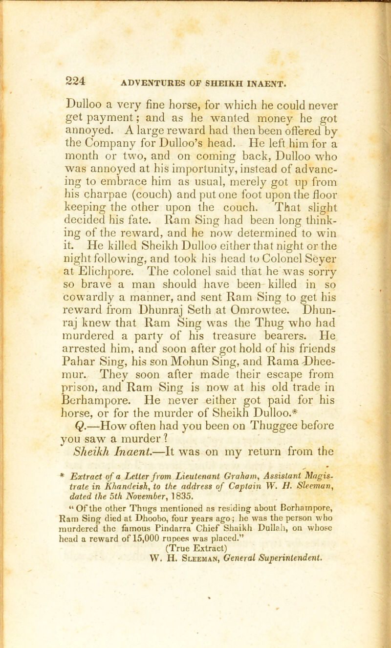 Dulloo a very fine horse, for which he could never get payment; and as he wanted money he got annoyed. A large reward had then been offered by the Company for Dulloo’s head. He left him for a month or two, and on coming back, Dulloo who was annoyed at his importunity, instead of advanc- ing to embrace him as usual, merely got up from his charpae (couch) and put one foot upon the floor keeping the other upon the couch. That slight decided his fate. Ram Sing had been long think- ing of the reward, and he now determined to win it. He killed Sheikh Dulloo either that night or the night following, and took his head to Colonel Seyer at Elichpore. The colonel said that he was sorry so brave a man should have been killed in so cowardly a manner, and sent Ram Sing to get his reward from Dhunraj Seth at Omrowtee. Dhun- raj knew that Ram Sing was the Thug who had murdered a party of his treasure bearers. He arrested him, and soon after got hold of his friends Pahar Sing, his son Mohun Sing, and Rama T)hee- mur. They soon after made their escape from prison, and Ram Sing is now at his old trade in Bcrhampore. Pie never either got paid for his horse, or for the murder of Sheikh Dulloo.* Q.—How often had you been on Thuggee before you saw a murder ? Sheikh Inaent.—It was on my return from the * Extract of a Letter from Lieutenant Graham, Assistant Magis- trate in Khandeish, to the address of Captain TV. H. Sleeman, dated the 5th November, 1835. “Ofthe other Thngs mentioned as residing- about Borhatnpore, Ram Sing died at Dhoobo, four years ago; he was the person who murdered the famous Pindarra Chief Shaikh Dullali, on whose head a reward of 15,000 rupees was piaeed.” (True Extraet) W. H. Sleeman, General Superintendent.