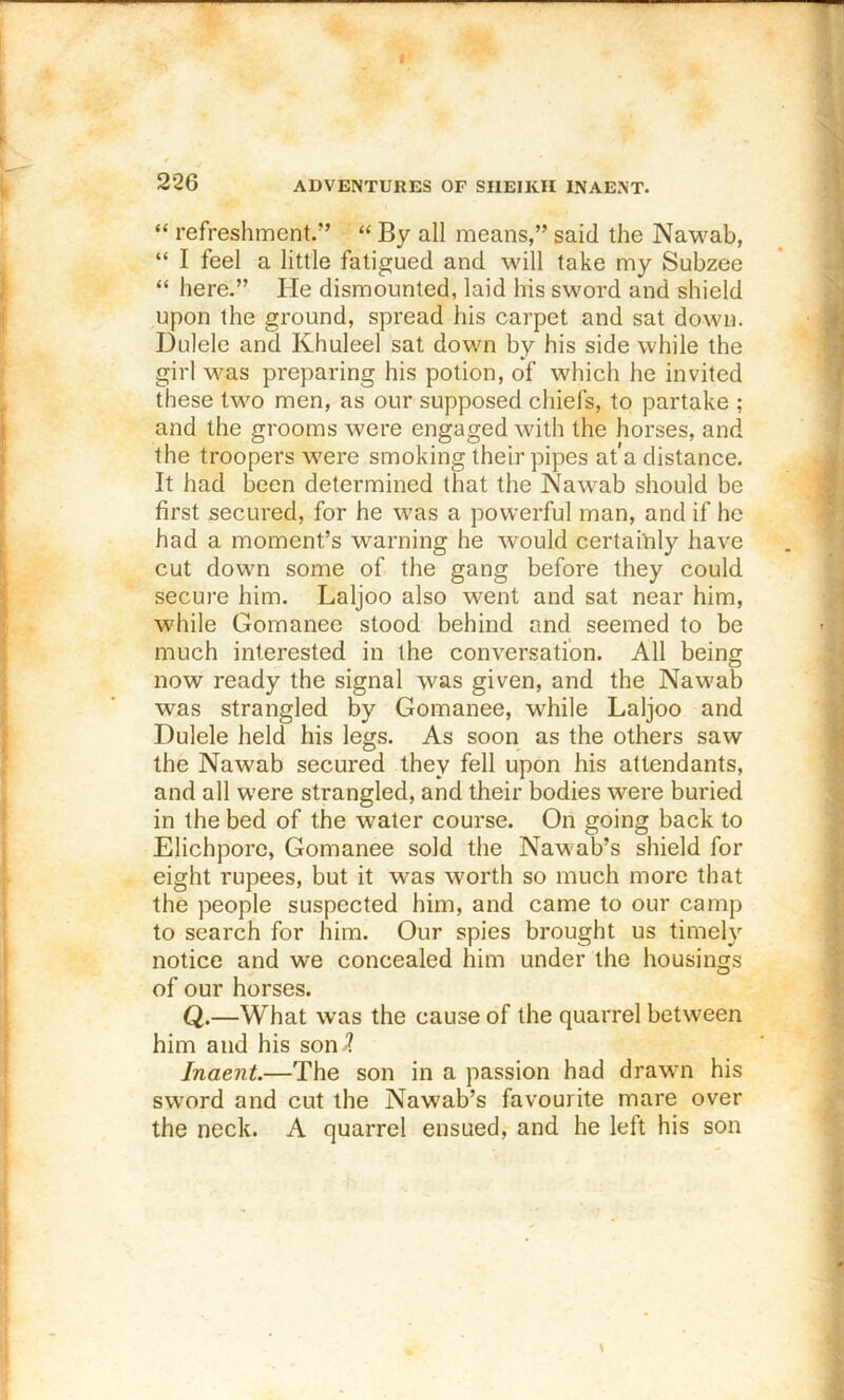 “ refreshment.” “ By all means,” said the Nawab, “ I feel a little fatigued and will take my Subzee “ here.” He dismounted, laid his sword and shield upon the ground, spread his carpet and sat down. Dulele and Khuleel sat down by his side while the girl was preparing his potion, of which he invited these two men, as our supposed chiefs, to partake ; and the grooms were engaged with the horses, and the troopers were smoking their pipes at a distance. It had been determined that the Nawab should be first secured, for he was a powerful man, and if he had a moment’s warning he would certahily have cut down some of the gang before they could secure him. Laljoo also went and sat near him, while Gomanee stood behind and seemed to be much interested in the conversation. All being now ready the signal was given, and the Naw'ab was strangled by Gomanee, while Laljoo and Dulele held his legs. As soon as the others saw the Nawab secured they fell upon his attendants, and all were strangled, and their bodies were buried in the bed of the water course. On going back to Elichporc, Gomanee sold the Naw ab’s shield for eight rupees, but it was worth so much more that the people suspected him, and came to our camp to search for him. Our spies brought us timely notice and we concealed him under the housings of our horses. Q.—What was the cause of the quarrel between him and his son^ Inaent.—The son in a passion had drawn his sword and cut the Nawab’s favourite mare over the neck. A quarrel ensued, and he left his son