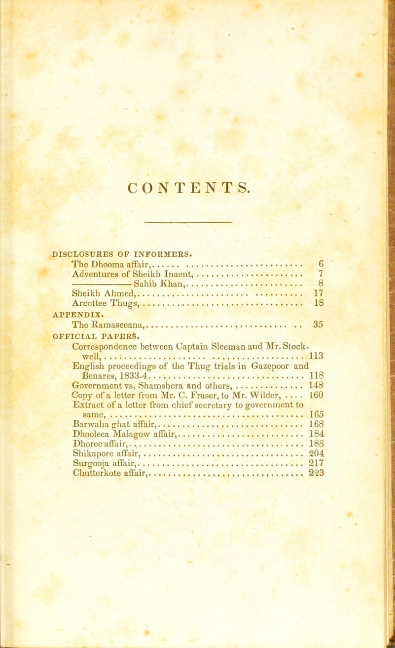 CONTENTS. DISCLOSURES OP INFORMERS. The Dhooma affair, 6 Adventures of Sheikh Inaent, 7 Sahib Khan, 8 Sheikh Ahmed, 17 Arcottee Thugs, 18 APPENDIX. The Ramaseeana, 35 OFFICIAL PAPERS. Correspondence between Captain Sleeman and Mr. Stock- well, ...: 113 English proceedings of the Thug trials in Gazepoor and Benares, 1833-4 118 Government vs. Shamshera and others, 148 Copy of a letter from Mr. C. Fraser, to Mr. Wilder, .... 160 Extract of a letter from chief secretary to government to same, 165 Barwaha ghat affair, 168 Dhooleea Malagow affair, 184 Dhoree affair, 188 Shikapore affair, 204 Surgooja affair, 217 Chutterkote affair, 223