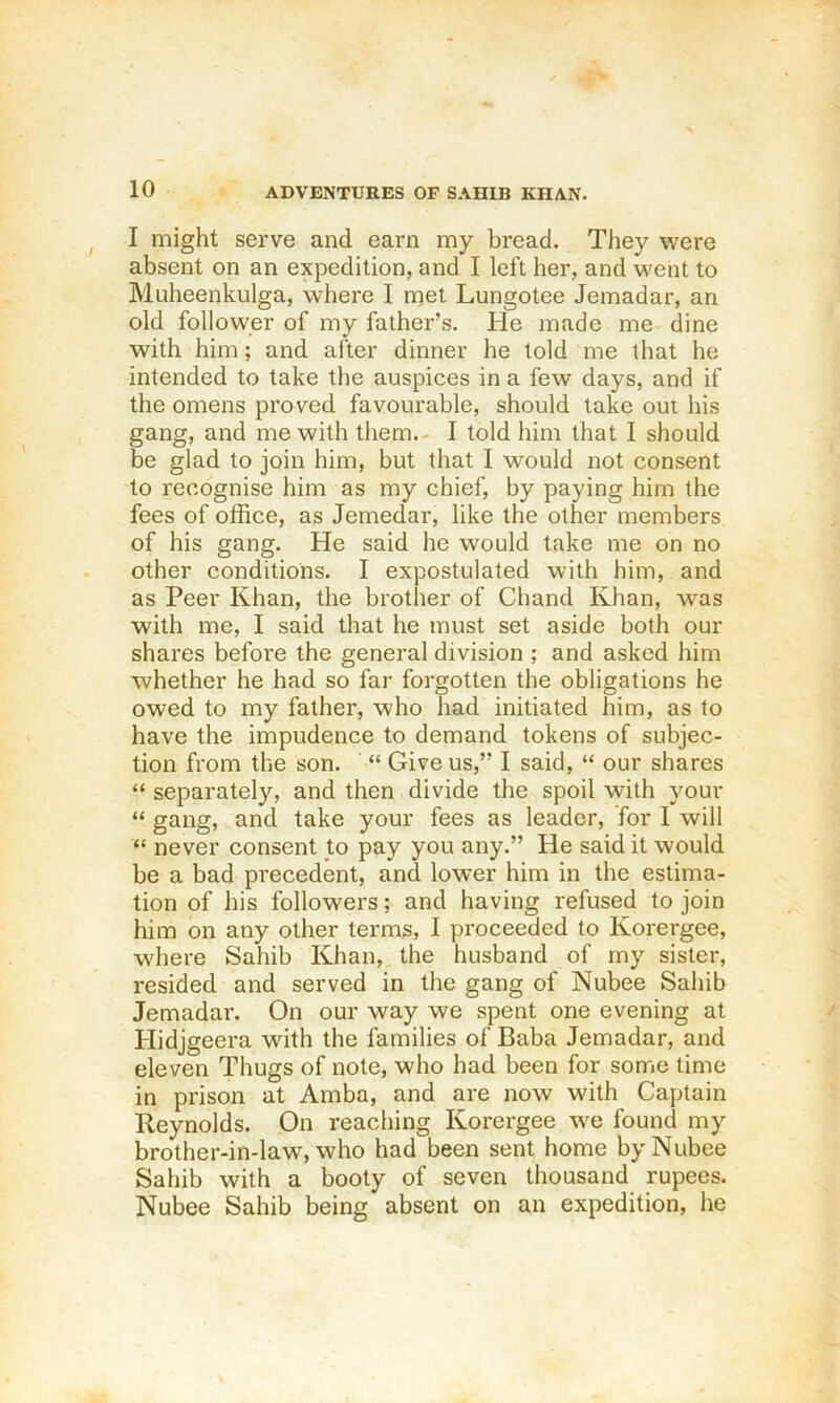 I might serve and earn my bread. They were absent on an expedition, and I left her, and went to Muheenkulga, where I met Lungotee Jemadar, an old follower of my father’s. He made me dine with him; and after dinner he told me that he intended to take the auspices in a few days, and if the omens proved favourable, should take out his gang, and me with them.- I told him that I should be glad to join him, but that I would not consent to recognise him as my chief, by paying him the fees of office, as Jemedar, like the other members of his gang. He said he would take me on no other conditions. I expostulated with him, and as Peer Khan, the brother of Chand Ivhan, was with me, I said that he must set aside both our shares before the general division ; and asked him whether he had so far forgotten the obligations he owed to my father, who had initiated him, as to have the impudence to demand tokens of subjec- tion from the son. Give us,” I said, “ our shares “ separately, and then divide the spoil with your “ gang, and take your fees as leader, for I will “ never consent to pay you any.” He said it would be a bad precedent, and lower him in the estima- tion of his followers; and having refused to join him on any other terms, I proceeded to Korergee, where Sahib Khan, the husband of my sister, resided and served in the gang of Nubee Sahib Jemadar. On our way we spent one evening at Hidjgeera with the families of Baba Jemadar, and eleven Thugs of note, who had been for some time in prison at Amba, and are now with Captain Reynolds. On reaching Korergee we found my brother-in-law, who had been sent home by Nubee Sahib with a booty of seven thousand rupees. Nubee Sahib being absent on an expedition, he