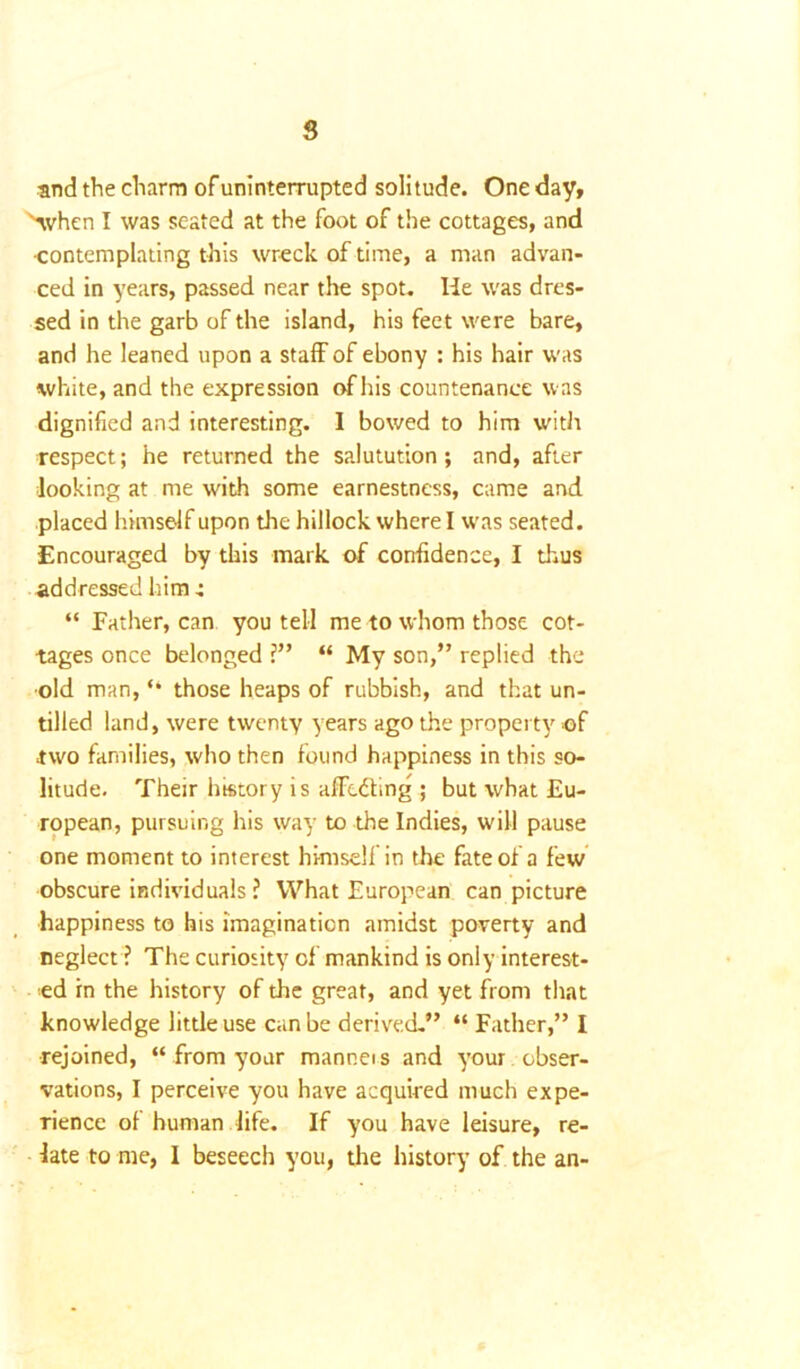 and the charm of uninterrupted solitude. One day, '■when I was seated at the foot of the cottages, and •contemplating this wreck of time, a man advan- ced in years, passed near the spot. He was dres- sed in the garb of the island, his feet were bare, and he leaned upon a staff of ebony : his hair was white, and the expression of his countenance was dignified and interesting. I bowed to him with respect; he returned the salutution; and, after looking at me with some earnestness, came and placed himself upon the hillock where I w'as seated. Encouraged by this mark of confidence, I thus addressed him 4 “ Father, can you tell me to whom those cot- tages once belonged ?” “ My son,” replied the ■old man, “ those heaps of rubbish, and that un- tilled land, were twenty years ago the property of two families, who then found happiness in this so- litude. Their history is affedfing ; but what Eu- ropean, pursuing his way to the Indies, will pause one moment to interest himself in the fate of a few obscure individuals ? What European can picture happiness to his imagination amidst poverty and neglect ? The curiosity of mankind is only interest- ed in the history of the great, and yet from that knowledge little use can be derived.” “ Father,” I rejoined, “ from your manneis and your obser- vations, I perceive you have acquired much expe- rience of human life. If you have leisure, re- late to me, I beseech you, the history of the an-