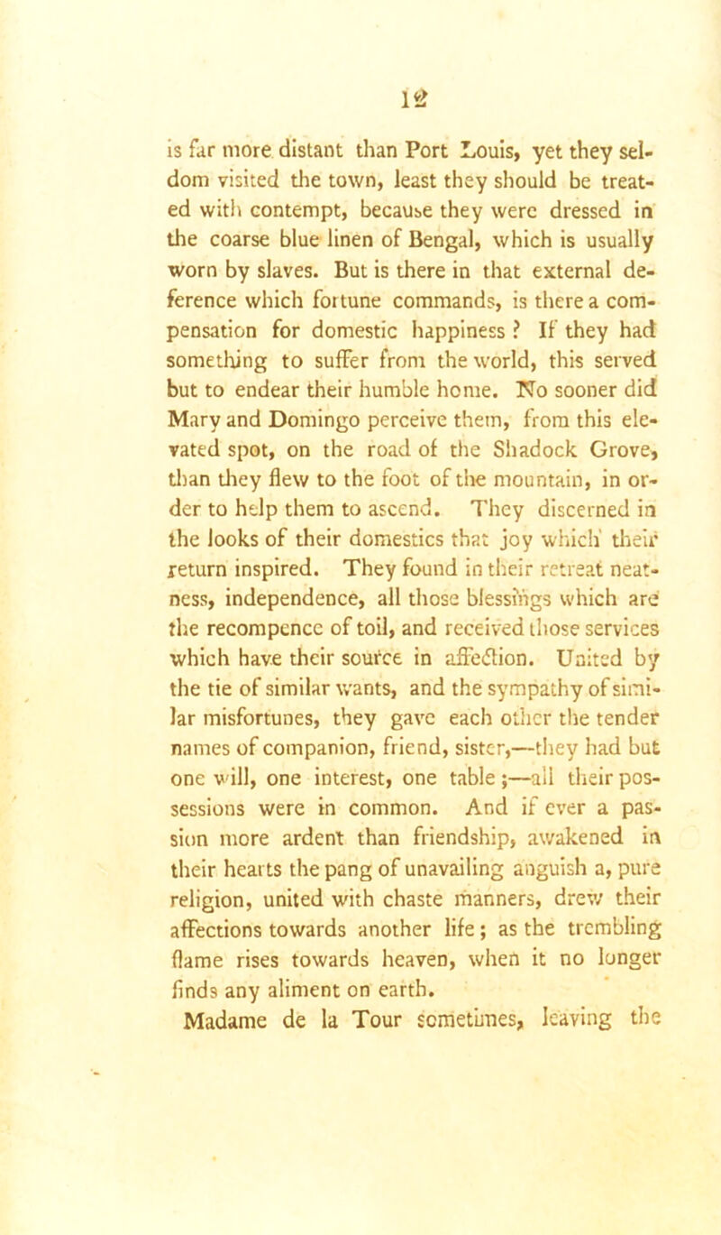 is far more distant than Port Louis, yet they sel- dom visited the town, least they should be treat- ed with contempt, because they were dressed in the coarse blue linen of Bengal, which is usually worn by slaves. But is there in that external de- ference which foitune commands, is there a com- pensation for domestic happiness ? If they had something to suffer from the world, this served but to endear their humble home. No sooner did Mary and Domingo perceive them, from this ele- vated spot, on the road of the Shadock Grove, than diey flew to the foot of the mountain, in or- der to help them to ascend. They discerned in the looks of their domestics that joy which' their return inspired. They found in their retreat neat- ness, independence, all those blessings which are the recompencc of toil, and received those services which have their source in affedtion. United by the tie of similar wants, and the sympathy of simi- lar misfortunes, they gave each other the tender names of companion, friend, sister,—they had but one will, one interest, one table ;—all their pos- sessions were in common. And if ever a pas- sion more ardent than friendship, awakened in their hearts the pang of unavailing anguish a, pure religion, united with chaste manners, drew their affections towards another life ; as the trembling flame rises towards heaven, when it no longer finds any aliment on earth. Madame de la Tour sometimes, leaving the