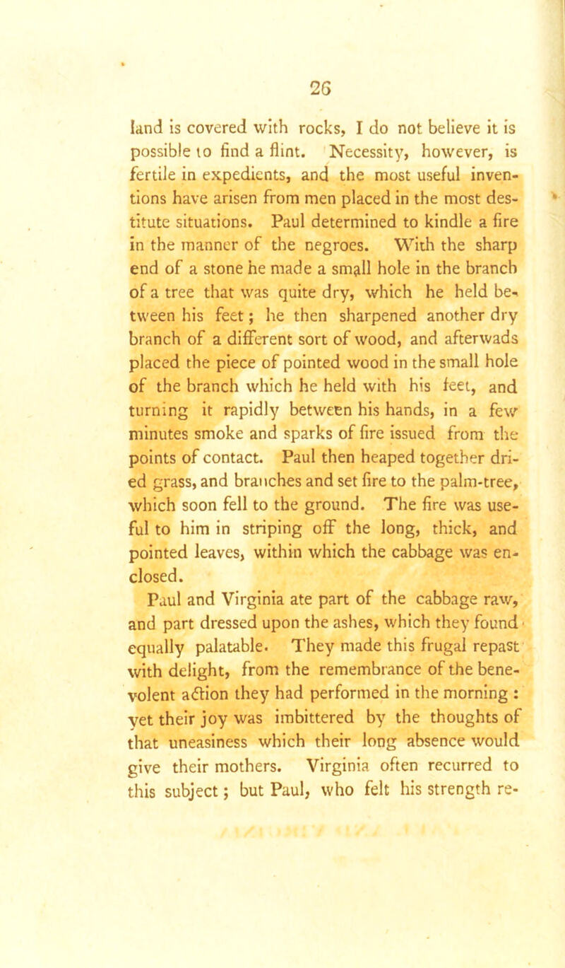 land is covered with rocks, I do not believe it is possible to find a flint. Necessity, however, is fertile in expedients, and the most useful inven- tions have arisen from men placed in the most des- titute situations. Paul determined to kindle a fire in the manner of the negroes. With the sharp end of a stone he made a smjll hole in the branch of a tree that was quite dry, which he held be- tween his feet; he then sharpened another dry branch of a different sort of wood, and afterwads placed the piece of pointed wood in the small hole of the branch which he held with his feet, and turning it rapidly between his hands, in a few minutes smoke and sparks of fire issued from the points of contact. Paul then heaped together dri- ed grass, and branches and set fire to the palm-tree, which soon fell to the ground. The fire was use- ful to him in striping off the long, thick, and pointed leaves, within which the cabbage was en- closed. Paul and Virginia ate part of the cabbage raw, and part dressed upon the ashes, which they found equally palatable. They made this frugal repast with delight, from the remembrance of the bene- volent attion they had performed in the morning : yet their joy was imbittered by the thoughts of that uneasiness which their long absence would give their mothers. Virginia often recurred to this subject; but Paul, who felt his strength re-