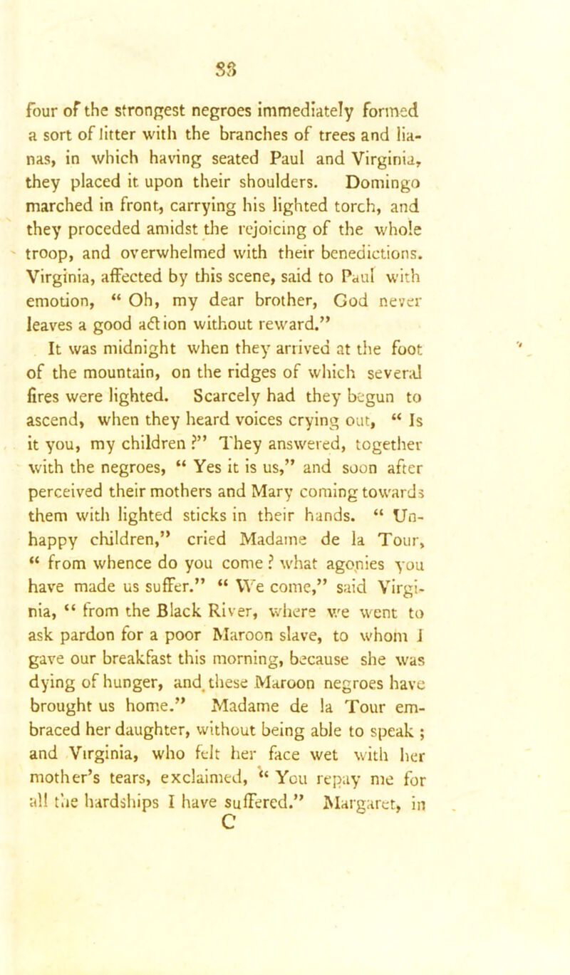 four of the strongest negroes immediately formed a sort of litter with the branches of trees and lia- nas, in which having seated Paul and Virginia, they placed it upon their shoulders. Domingo marched in front, carrying his lighted torch, and they proceded amidst the rejoicing of the whole troop, and overwhelmed with their benedictions. Virginia, affected by this scene, said to Paul with emotion, “ Oh, my dear brother, God never leaves a good adt ion without reward.” It was midnight when they arrived at the foot of the mountain, on the ridges of which several fires were lighted. Scarcely had they begun to ascend, when they heard voices crying out, “ Is it you, my children ?” They answered, together with the negroes, “ Yes it is us,” and soon after perceived their mothers and Mary coming towards them with lighted sticks in their hands. “ Un- happy children,” cried Madame de la Tour, “ from whence do you come ? what agonies you have made us suffer.” “ We come,” said Virgi- nia, “ from the Black River, where we went to ask pardon for a poor Maroon slave, to whom J gave our breakfast this morning, because she was dying of hunger, and. these Maroon negroes have brought us home.” Madame de la Tour em- braced her daughter, without being able to speak ; and Virginia, who felt her face wet with her mother’s tears, exclaimed, “ You repay me for all the hardships I have suffered.” Margaret, in