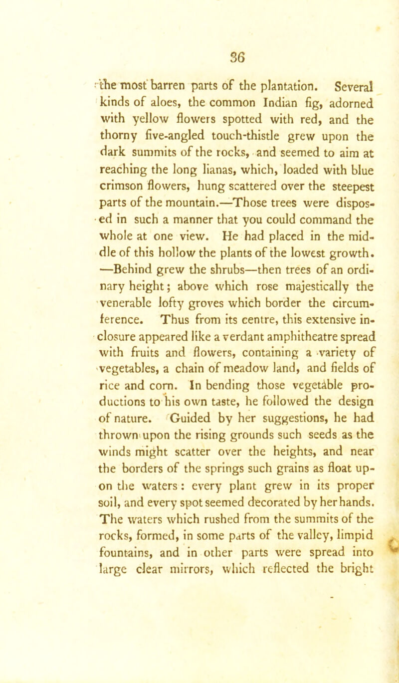 ■ the most barren parts of the plantation. Several kinds of aloes, the common Indian fig, adorned with yellow flowers spotted with red, and the thorny five-angled touch-thistle grew upon the dark summits of the rocks, and seemed to aim at reaching the long lianas, which, loaded with blue crimson flowers, hung scattered over the steepest parts of the mountain.—Those trees were dispos- ed in such a manner that you could command the whole at one view. He had placed in the mid- dle of this hollow the plants of the lowest growth. —Behind grew the shrubs—then trees of an ordi- nary height; above which rose majestically the venerable lofty groves which border the circum- ference. Thus from its centre, this extensive in- closure appeared like a verdant amphitheatre spread with fruits and flowers, containing a variety of vegetables, a chain of meadow land, and fields of rice and com. In bending those vegetable pro- ductions to his own taste, he followed the design of nature. Guided by her suggestions, he had thrown upon the rising grounds such seeds as the winds might scatter over the heights, and near the borders of the springs such grains as float up- on the waters: every plant grew in its proper soil, and every spot seemed decorated by her hands. The waters which rushed from the summits of the rocks, formed, in some parts of the valley, limpid fountains, and in other parts were spread into large clear mirrors, which reflected the bright