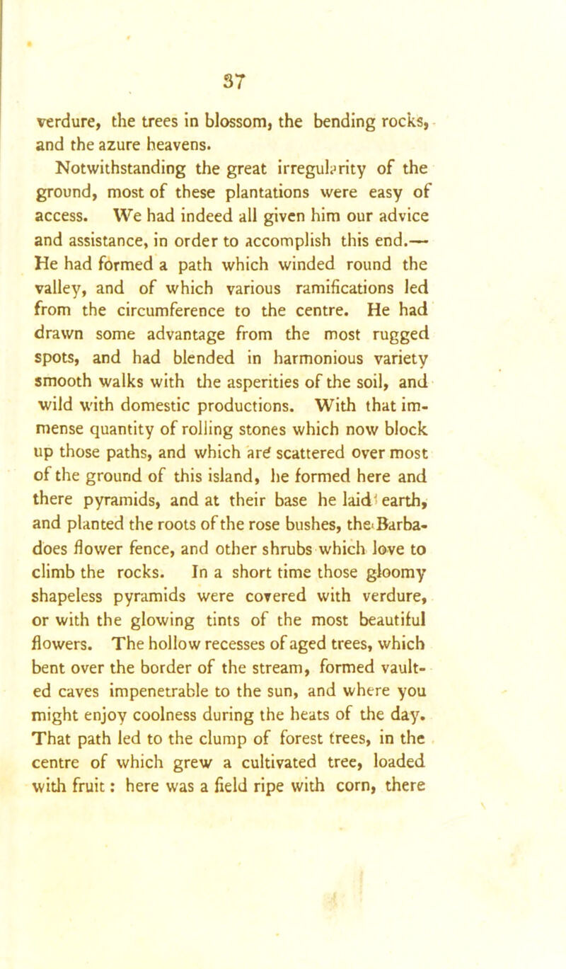 verdure, the trees in blossom, the bending rocks, and the azure heavens. Notwithstanding the great irregularity of the ground, most of these plantations were easy of access. We had indeed all given him our advice and assistance, in order to accomplish this end.— He had formed a path which winded round the valley, and of which various ramifications led from the circumference to the centre. He had drawn some advantage from the most rugged spots, and had blended in harmonious variety smooth walks with die asperities of the soil, and wild with domestic productions. With that im- mense quantity of rolling stones which now block up those paths, and which are scattered over most of the ground of this island, he formed here and there pyramids, and at their base he laid earth, and planted the roots of the rose bushes, the>Barba- does flower fence, and other shrubs which love to climb the rocks. In a short time those gloomy shapeless pyramids were covered with verdure, or with the glowing tints of the most beautiful flowers. The hollow recesses of aged trees, which bent over the border of the stream, formed vault- ed caves impenetrable to the sun, and where you might enjoy coolness during the heats of the day. That path led to the clump of forest trees, in the centre of which grew a cultivated tree, loaded with fruit: here was a field ripe with corn, there