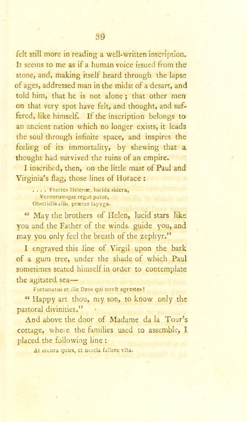 felt still more in reading a well-written inscription. It seems to me as if a human voice issued from the stone, and, making itself heard through the lapse of ages, addressed man in the midst of a desart, and told him, that he is not alone; that other men on that very spot have felt, and thought, and suf- fered, like himself. If the inscription belongs to an ancient nation which no longer exists, it leads the soul through infinite space, and inspires the feeling of its immortality, by shewing that a thought had survived the ruins of an empire. I inscribed, then, on the little mast of Paul and Virginia’s flag, those lines of Horace : .... Fratres Helena, lucida siiiera, Ventorumqiie regat pater, Obstri&isaliis, pTxter lapyga. “ May the brothers of Helen, lucid stars like you and the Father of the winds, guide you, and may you only feel the breath of the zephyr.” I engraved this line of Virgil upon the bark of a gum tree, under the shade of which Paul sometimes seated himself in order to contemplate the agitated sea— Fortunatus et ille Deos qui novit agrestes! “ Happy art thou, my son, to know only the pastoral divinities.” And above the door of Madame da la Tour’s cottage, wheie the families used to assemble, I placed the following line : At seeura quies, et nocia failere vita.